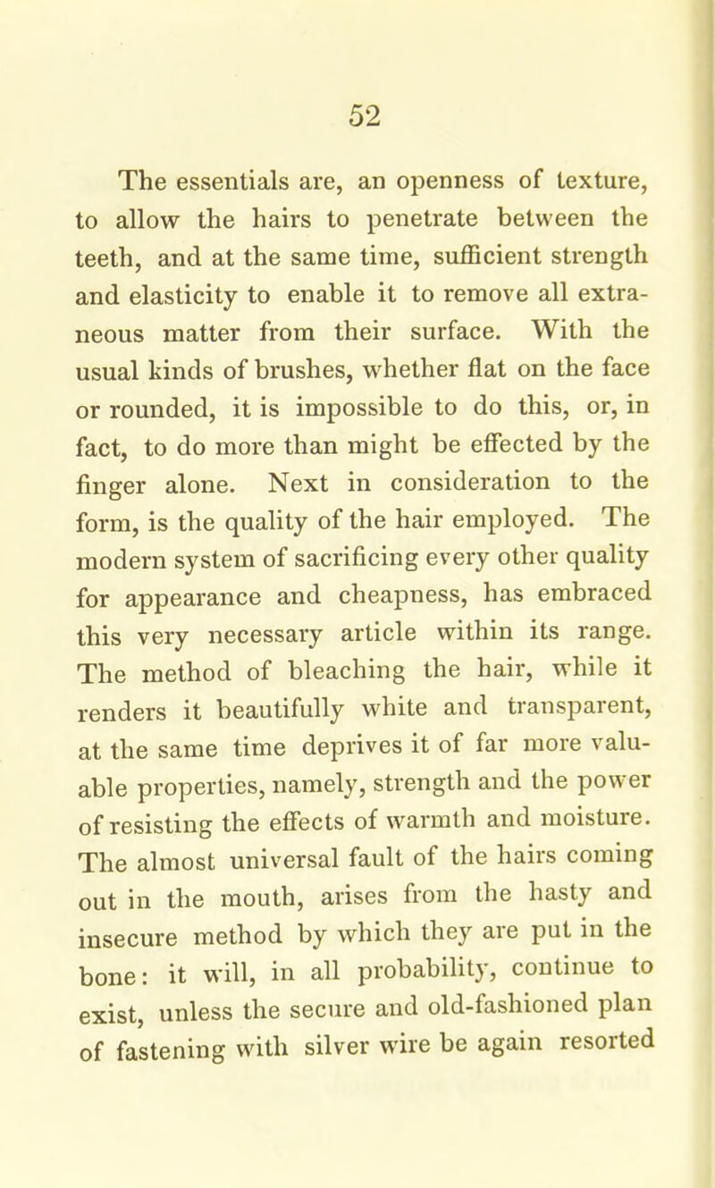 The essentials are, an openness of texture, to allow the hairs to penetrate between the teeth, and at the same time, sufficient strength and elasticity to enable it to remove all extra- neous matter from their surface. With the usual kinds of brushes, whether flat on the face or rounded, it is impossible to do this, or, in fact, to do more than might be effected by the finger alone. Next in consideration to the form, is the quaUty of the hair employed. The modern system of sacrificing every other quality for appearance and cheapness, has embraced this very necessary article within its range. The method of bleaching the hair, while it renders it beautifully white and transparent, at the same time deprives it of far more valu- able properties, namely, strength and the power of resisting the effects of warmth and moisture. The almost universal fault of the hairs coming out in the mouth, arises from the hasty and insecure method by which they are put in the bone: it will, in all probability, continue to exist, unless the secure and old-fashioned plan of fastening with silver wire be again resorted