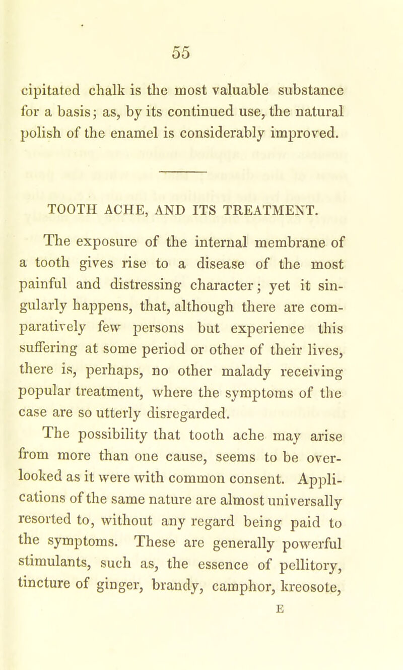 cipitated chalk is the most valuable substance for a basis; as, by its continued use, the natural polish of the enamel is considerably improved. TOOTH ACHE, AND ITS TREATMENT. The exposure of the internal membrane of a tooth gives rise to a disease of the most painful and distressing character; yet it sin- gularly happens, that, although there are com- paratively few persons but experience this suffering at some period or other of their lives, there is, perhaps, no other malady receiving popular treatment, where the symptoms of the case are so utterly disregarded. The possibiHty that tooth ache may arise from more than one cause, seems to be over- looked as it were with common consent. Appli- cations of the same nature are almost universally resorted to, without any regard being paid to the symptoms. These are generally powerful stimulants, such as, the essence of pellitory, tincture of ginger, brandy, camphor, kreosote, E