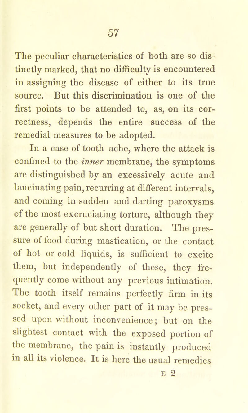 The peculiar characteristics of both are so dis- tinctly marked, that no difficulty is encountered in assigning the disease of either to its true source. But this discrimination is one of the first points to be attended to, as, on its cor- rectness, depends the entire success of the remedial measures to be adopted. In a case of tooth ache, where the attack is confined to the inner membrane, the symptoms are distinguished by an excessively acute and lancinating pain, recurring at different intervals, and coming in sudden and darting paroxysms of the most excruciating torture, although they are generally of but short duration. The pres- sure of food during mastication, or the contact of hot or cold liquids, is sufficient to excite them, but independently of these, they fre- quently come without any previous intimation. The tooth itself remains perfectly firm in its socket, and every other part of it may be pres- sed upon without inconvenience; but on the slightest contact with the exposed portion of the membrane, the pain is instantly produced in all its violence. It is here the usual remedies E 2