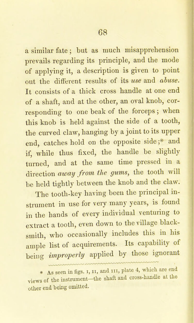 a similar fate; but as much misapprehension prevails regarding its principle, and the mode of applying it, a description is given to point out the different results of its use and abuse. It consists of a thick cross handle at one end of a shaft, and at the other, an oval knob, cor- responding to one beak of the forceps; when this knob is held against the side of a tooth, the curved claw, hanging by a joint to its upper end, catches hold on the opposite side ;* and if, while thus fixed, the handle be slightly turned, and at the same time pressed in a direction away from the gums, the tooth will be held tightly between the knob and the claw. The tooth-key having been the principal in- strument in use for very many years, is found in the hands of every individual venturing to extract a tooth, even down to the village black- smith, who occasionally includes this in his ample list of acquirements. Its capability of being improperly applied by those ignorant * As seen in figs, i, ii, and iii. plate 4, which are end views of the instrument-the shaft and cross-handle at the other end being omitted.