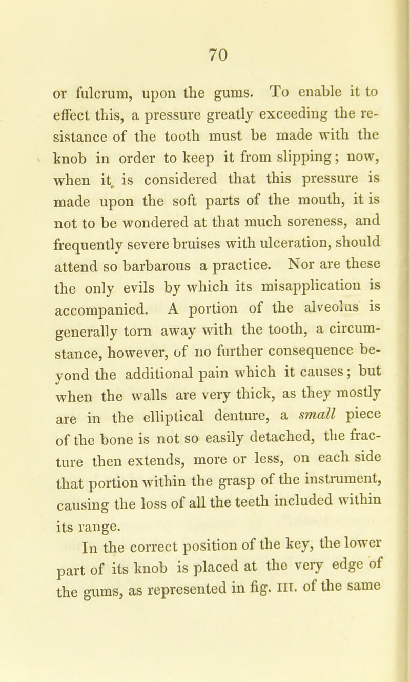 or fulcrum, upon the gums. To enable it to effect this, a pressure greatly exceeding the re- sistance of the tooth must be made with the » knob in order to keep it from sHpping; now, when it^ is considered that this pressure is made upon the soft parts of the mouth, it is not to be wondered at that much soreness, and frequently severe bruises with ulceration, should attend so barbarous a practice. Nor are these the only evils by which its misapplication is accompanied. A portion of the alveolus is generally torn away with the tooth, a circum- stance, however, of no further consequence be- yond the additional pain which it causes; but when the walls are very thick, as they mostly are in the elliptical denture, a small piece of the bone is not so easily detached, the frac- ture then extends, more or less, on each side that portion within the gi'asp of the instrument, causing the loss of all the teeth included within its range. In the correct position of the key, the lower part of its knob is placed at the very edge of the gums, as represented in fig. m. of the same