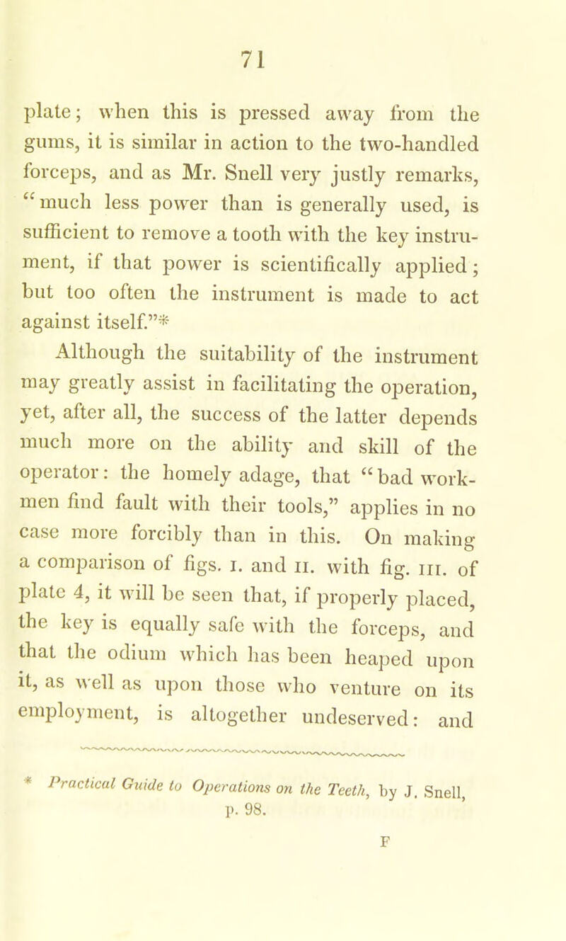 plate; when this is pressed away from the gums, it is similar in action to the two-handled forceps, and as Mr. Snell very justly remarks,  much less power than is generally used, is sufficient to remove a tooth with the key instru- ment, if that power is scientifically applied; but too often the instrument is made to act against itself* Although the suitability of the instrument may greatly assist in facilitating the operation, yet, after all, the success of the latter depends much more on the ability and skill of the operator: the homely adage, that  bad work- men find fault with their tools, applies in no case more forcibly than in this. On making a comparison of figs. i. and ii. with fig. iii. of plate 4, it will be seen that, if properly placed, the key is equally safe with the forceps, and that the odium which has been heaped upon it, as well as upon those who venture on its employment, is altogether undeserved: and * Practical Guide to Operations on the Teeth, by J. Snell p. 98. F