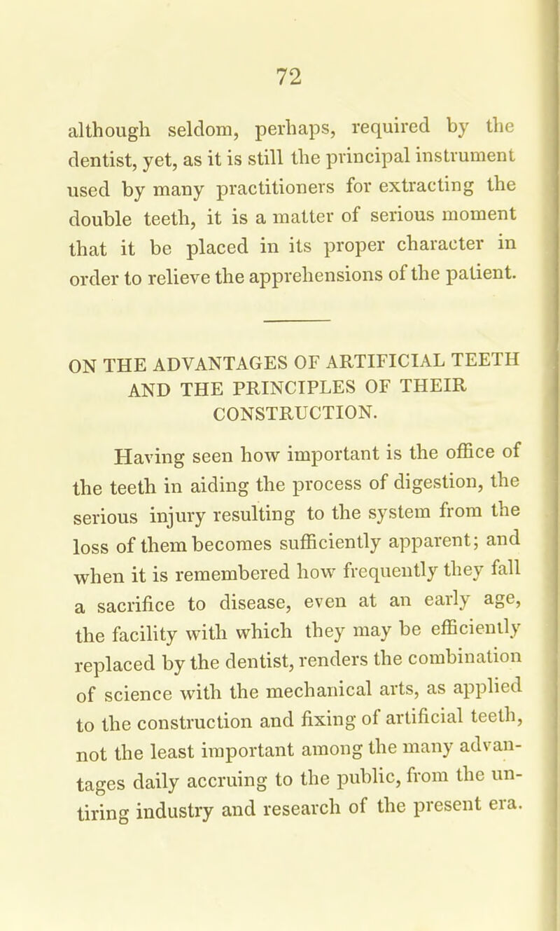 although seldom, perhaps, required by the dentist, yet, as it is still the principal instrument used by many practitioners for extracting the double teeth, it is a matter of serious moment that it be placed in its proper character in order to relieve the apprehensions of the patient. ON THE ADVANTAGES OF ARTIFICIAL TEETH AND THE PRINCIPLES OF THEIR CONSTRUCTION. Having seen how important is the office of the teeth in aiding the process of digestion, the serious injury resulting to the system from the loss of them becomes sufficiently apparent; and when it is remembered how frequently they fall a sacrifice to disease, even at an early age, the facihty with which they may be efficiently replaced by the dentist, renders the combination of science with the mechanical arts, as applied to the construction and fixing of artificial teeth, not the least important among the many advan- tages daily accruing to the public, from the un- tiring industry and research of the present era.