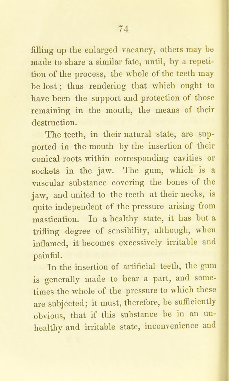 filling up the enlarged vacancy, others raay be made to share a similar fate, until, by a repeti- tion of the process, the whole of the teeth may be lost; thus rendering that which ought to have been the support and protection of those remaining in the mouth, the means of their destruction. The teeth, in their natural state, are sup- ported in the mouth by the insertion of their conical roots within corresponding cavities or sockets in the jaw. The gum, which is a vascular substance covering the bones of the jaw, and united to the teeth at their necks, is quite independent of the pressure arising from mastication. In a healthy state, it has but a trifling degree of sensibility, although, when inflamed, it becomes excessively irritable and painful. In the insertion of artificial teeth, the gum is generally made to bear a part, and some- times the whole of the pressure to which these are subjected; it must, therefore, be sufficiently obvious, that if this substance be in an un- healthy and irritable state, inconvenience and