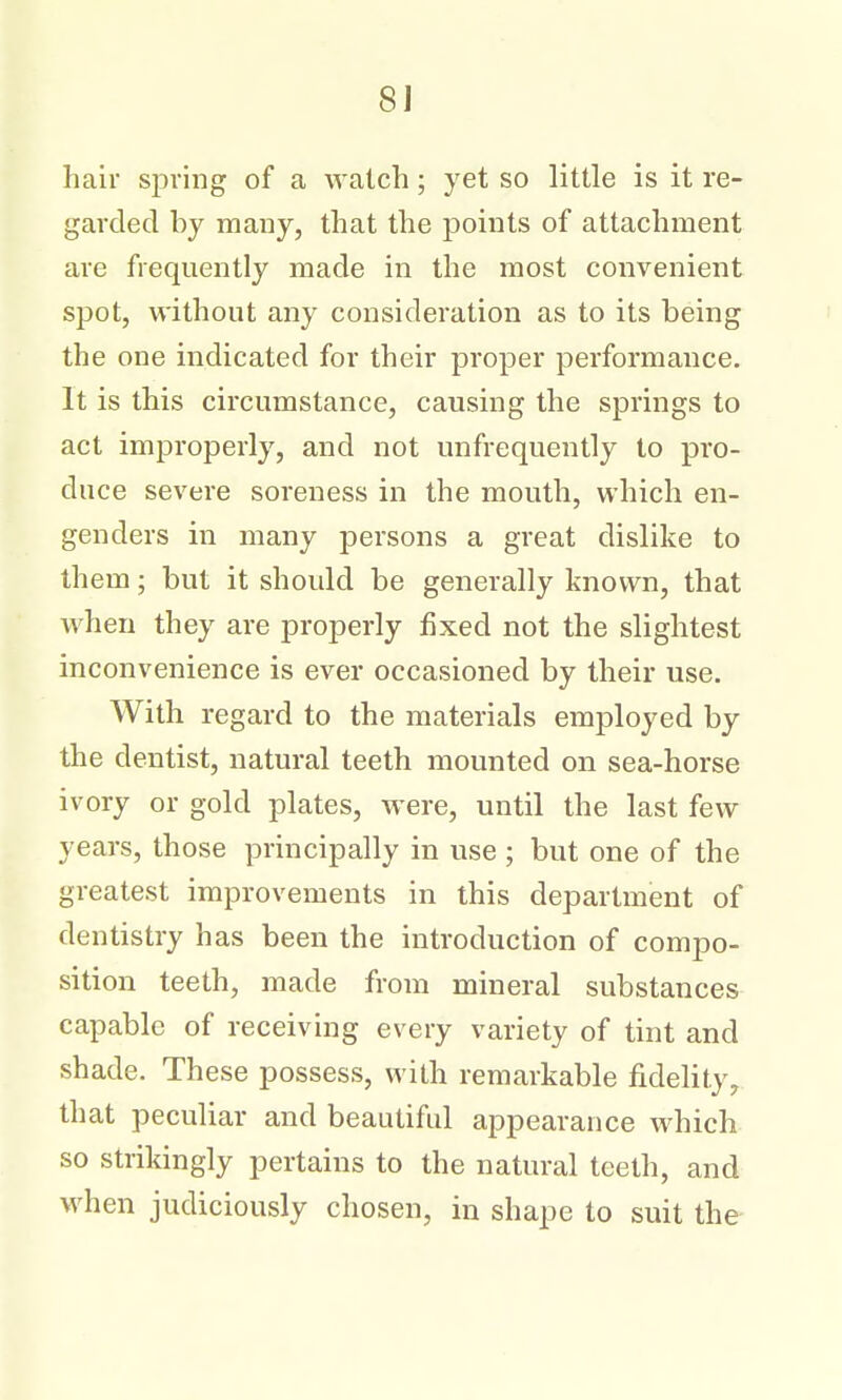 hair spring of a watch; yet so little is it re- garded by many, that the points of attachment are frequently made in the most convenient spot, without any consideration as to its being the one indicated for their proper performance. It is this circumstance, causing the springs to act improperly, and not unfrequently to pro- duce severe soreness in the mouth, which en- genders in many persons a great dislike to them; but it should be generally known, that when they are properly fixed not the slightest inconvenience is ever occasioned by their use. With regard to the materials employed by the dentist, natural teeth mounted on sea-horse ivory or gold plates, were, until the last few years, those principally in use ; but one of the greatest improvements in this department of dentistry has been the introduction of compo- sition teeth, made from mineral substances capable of receiving every variety of tint and shade. These possess, with remarkable fidelity, that peculiar and beautiful appearance which so strikingly pertains to the natural teeth, and when judiciously chosen, in shape to suit the