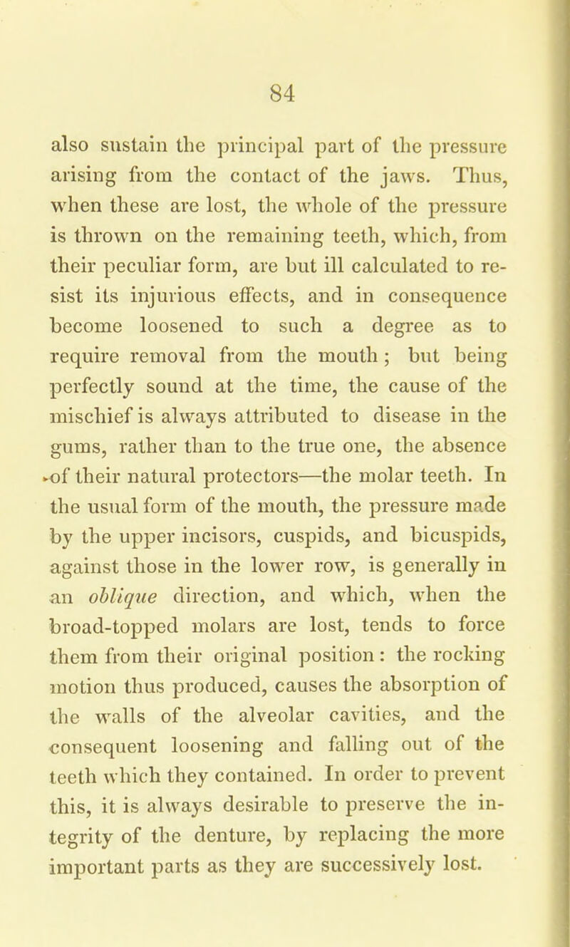 also sustain the principal part of the pressure arising from the contact of the jaws. Thus, when these are lost, the whole of the pressure is thrown on the remaining teeth, which, from their peculiar form, are but ill calculated to re- sist its injurious effects, and in consequence become loosened to such a degree as to require removal from the mouth ; but being perfectly sound at the time, the cause of the mischief is always attributed to disease in the gums, rather than to the true one, the absence ►of their natural protectors—the molar teeth. In the usual form of the mouth, the pressure made by the upper incisors, cuspids, and bicuspids, against those in the lower row, is generally in an oblique direction, and which, when the broad-topped molars are lost, tends to force them from their original position : the rocking motion thus produced, causes the absorption of the walls of the alveolar cavities, and the consequent loosening and falling out of the teeth which they contained. In order to prevent this, it is always desirable to preserve the in- tegrity of the denture, by replacing the more important parts as they are successively lost.