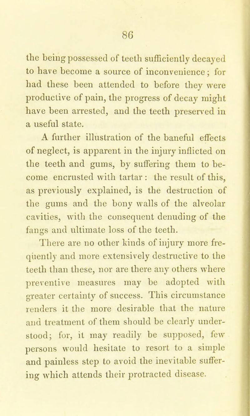 the being possessed of teeth sufficiently decayed to have become a source of inconvenience; for had these been attended to before they were productive of pain, the progress of decay might have been arrested, and the teeth preserved in a useful state. A further illustration of the baneful effects of neglect, is apparent in the injury inflicted on the teeth and gums, by suffering them to be- come encrusted with tartar : the result of this, as previously explained, is the destruction of the gums and the bony walls of the alveolar cavities, with the consequent denuding of the fangs and ultimate loss of the teeth. There are no other kinds of injury more fre- quently and more extensively destructive to the teeth than these, nor are there any others where preventive measures may be adopted with greater certainty of success. This circumstance renders it the more desirable that the nature and treatment of them should be clearly under- stood; for, it may readily be supposed, few persons would hesitate to resort to a simple and painless step to avoid the inevitable suffer- ing which attends their protracted disease.