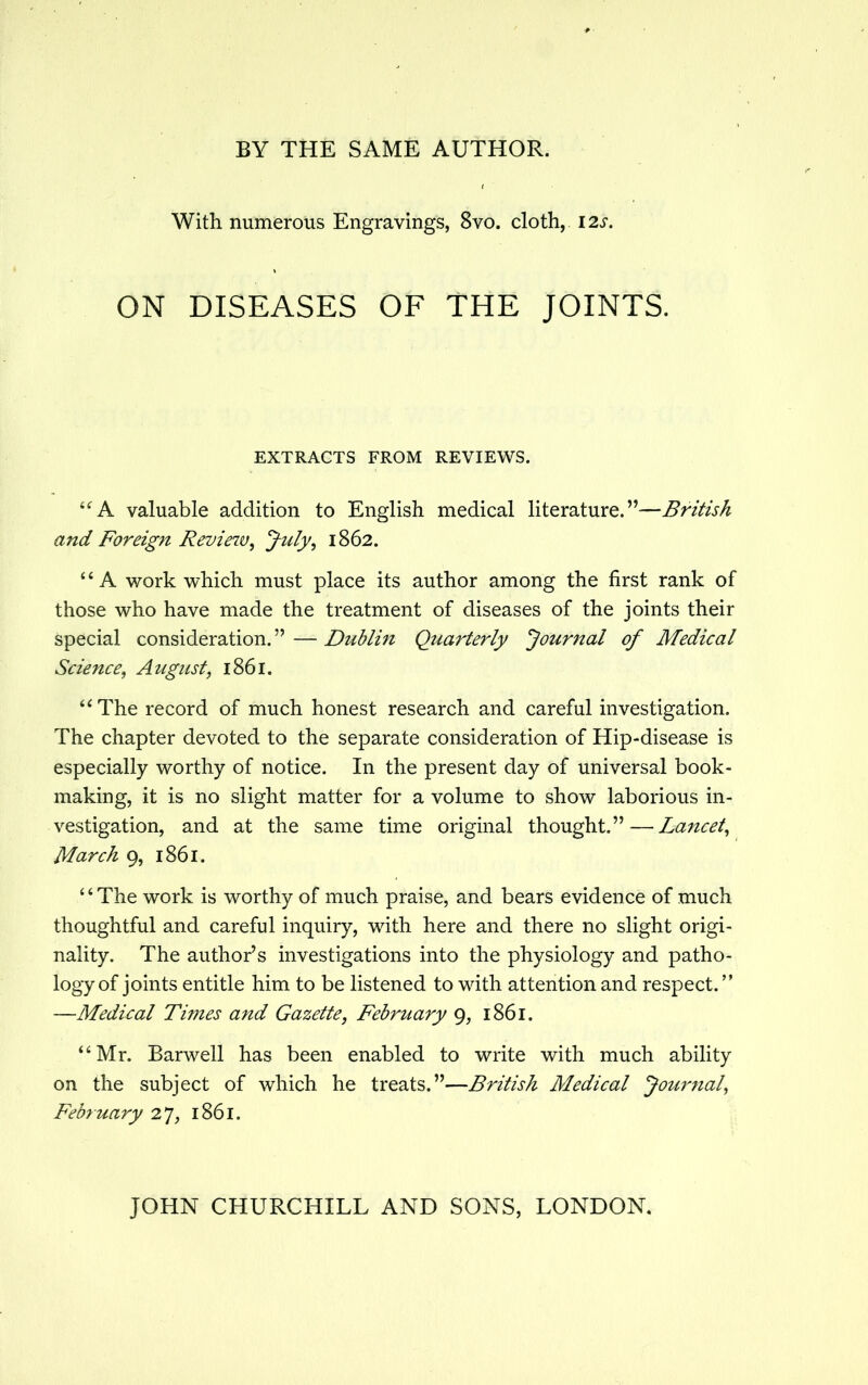 With numerous Engravings, 8vo. cloth, 12s. ON DISEASES OF THE JOINTS. EXTRACTS FROM REVIEWS. A valuable addition to English medical literature.—British and Foreign Revieiv, July, 1862. '' A work which must place its author among the first rank of those who have made the treatment of diseases of the joints their special consideration. — Dublin Quarterly Journal of Medical Science; August, 1861. u The record of much honest research and careful investigation. The chapter devoted to the separate consideration of Hip-disease is especially worthy of notice. In the present day of universal book- making, it is no slight matter for a volume to show laborious in- vestigation, and at the same time original thought.—Lancet, March 9, 1861. '4 The work is worthy of much praise, and bears evidence of much thoughtful and careful inquiry, with here and there no slight origi- nality. The author's investigations into the physiology and patho- logy of joints entitle him to be listened to with attention and respect. —Medical Times and Gazette, February 9, 1861. '' Mr. Barwell has been enabled to write with much ability on the subject of which he treats.—British Medical Journal, February 27, 1861.