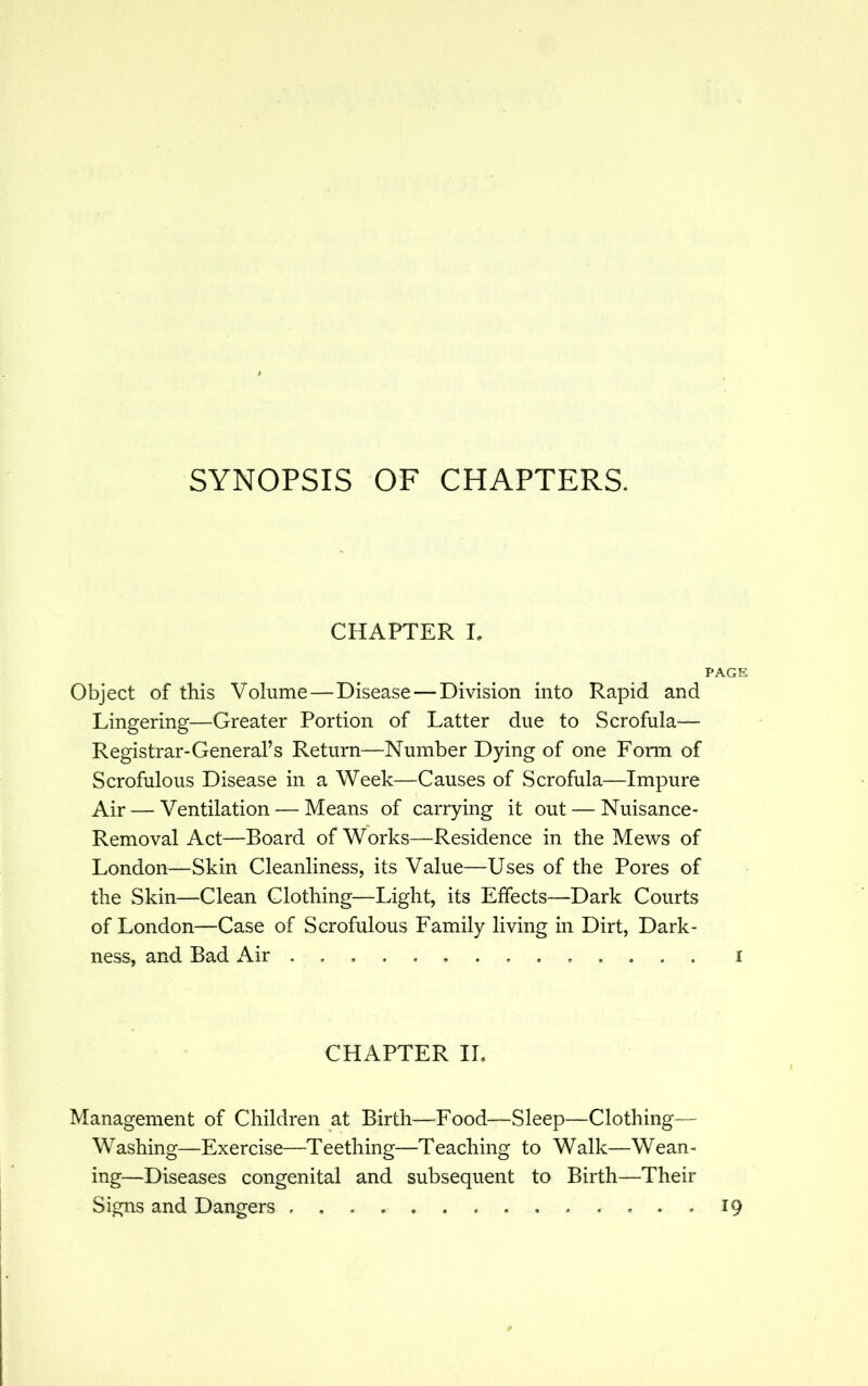 SYNOPSIS OF CHAPTERS. CHAPTER I. PAGE Object of this Volume—Disease—Division into Rapid and Lingering—Greater Portion of Latter due to Scrofula— Registrar-General's Return—Number Dying of one Form of Scrofulous Disease in a Week—Causes of Scrofula—Impure Air — Ventilation — Means of carrying it out — Nuisance- Removal Act—Board of Works—Residence in the Mews of London—Skin Cleanliness, its Value—Uses of the Pores of the Skin—Clean Clothing—Light, its Effects—Dark Courts of London—Case of Scrofulous Family living in Dirt, Dark- ness, and Bad Air .............. i CHAPTER II. Management of Children at Birth—Food—Sleep—Clothing— Washing—Exercise—Teething—Teaching to Walk—Wean- ing—Diseases congenital and subsequent to Birth—Their Signs and Dangers 19