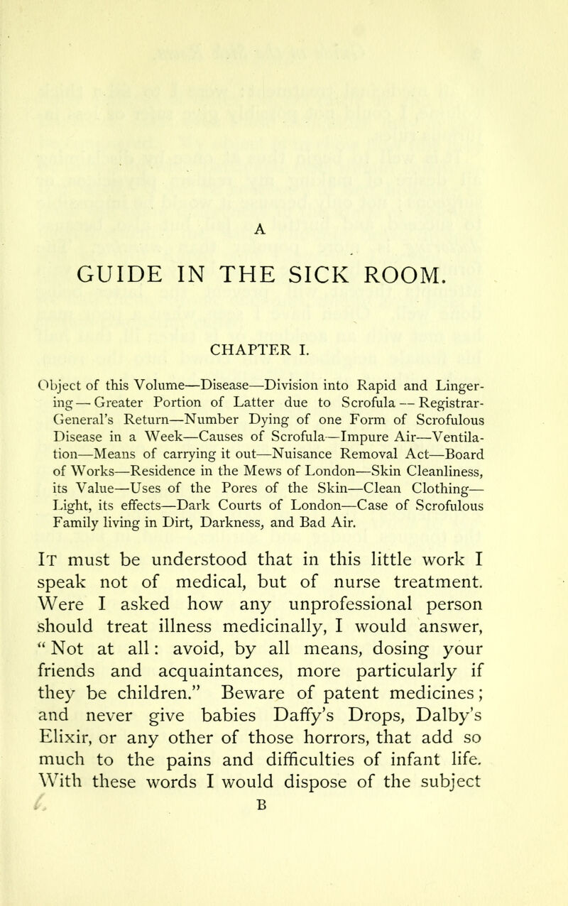 A GUIDE IN THE SICK ROOM. CHAPTER I. Object of this Volume—Disease—Division into Rapid and Linger- ing— Greater Portion of Latter due to Scrofula — Registrar- General's Return—Number Dying of one Form of Scrofulous Disease in a Week—Causes of Scrofula—Impure Air—Ventila- tion—Means of carrying it out—Nuisance Removal Act—Board of Works—Residence in the Mews of London—Skin Cleanliness, its Value—Uses of the Pores of the Skin—Clean Clothing— Light, its effects—Dark Courts of London—Case of Scrofulous Family living in Dirt, Darkness, and Bad Air. It must be understood that in this little work I speak not of medical, but of nurse treatment. Were I asked how any unprofessional person should treat illness medicinally, I would answer,  Not at all: avoid, by all means, dosing your friends and acquaintances, more particularly if they be children. Beware of patent medicines; and never give babies Daffy's Drops, Dalby's Elixir, or any other of those horrors, that add so much to the pains and difficulties of infant life. With these words I would dispose of the subject B