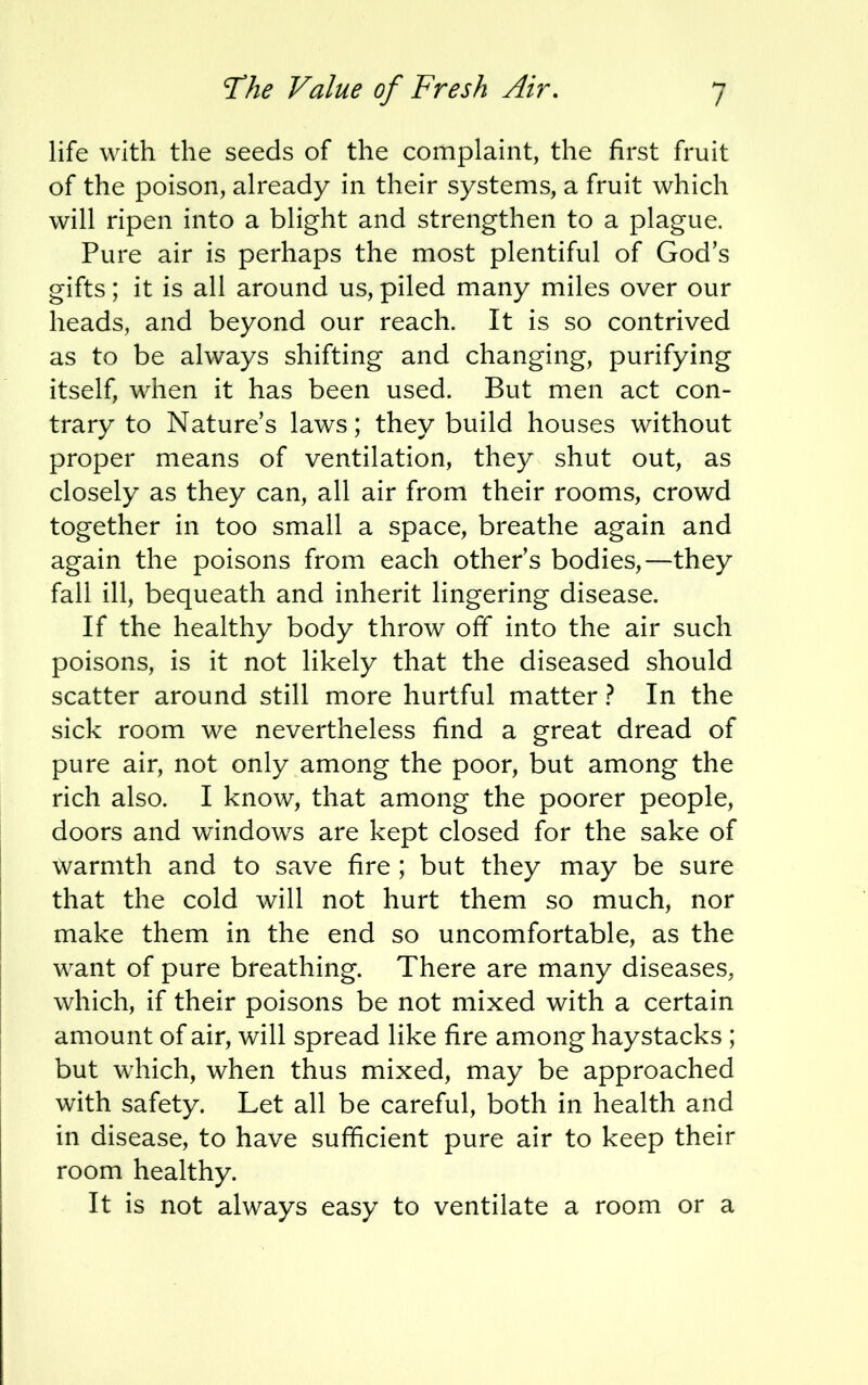 life with the seeds of the complaint, the first fruit of the poison, already in their systems, a fruit which will ripen into a blight and strengthen to a plague. Pure air is perhaps the most plentiful of God's gifts; it is all around us, piled many miles over our heads, and beyond our reach. It is so contrived as to be always shifting and changing, purifying itself, when it has been used. But men act con- trary to Nature's laws; they build houses without proper means of ventilation, they shut out, as closely as they can, all air from their rooms, crowd together in too small a space, breathe again and again the poisons from each other's bodies,—they fall ill, bequeath and inherit lingering disease. If the healthy body throw off into the air such poisons, is it not likely that the diseased should scatter around still more hurtful matter ? In the sick room we nevertheless find a great dread of pure air, not only among the poor, but among the rich also. I know, that among the poorer people, doors and windows are kept closed for the sake of warmth and to save fire; but they may be sure that the cold will not hurt them so much, nor make them in the end so uncomfortable, as the want of pure breathing. There are many diseases, which, if their poisons be not mixed with a certain amount of air, will spread like fire among haystacks ; but which, when thus mixed, may be approached with safety. Let all be careful, both in health and in disease, to have sufficient pure air to keep their room healthy. It is not always easy to ventilate a room or a