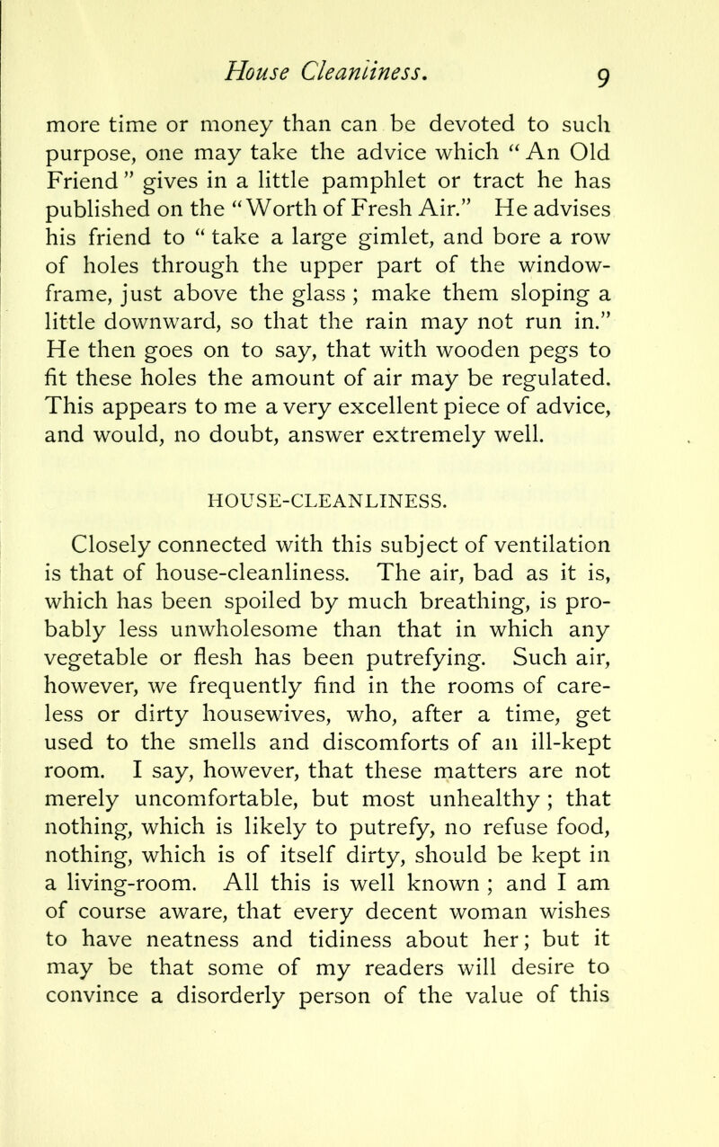 more time or money than can be devoted to such purpose, one may take the advice which  An Old Friend  gives in a little pamphlet or tract he has published on the Worth of Fresh Air. He advises his friend to  take a large gimlet, and bore a row of holes through the upper part of the window- frame, just above the glass ; make them sloping a little downward, so that the rain may not run in. He then goes on to say, that with wooden pegs to fit these holes the amount of air may be regulated. This appears to me a very excellent piece of advice, and would, no doubt, answer extremely well. HOUSE-CLEANLINESS. Closely connected with this subject of ventilation is that of house-cleanliness. The air, bad as it is, which has been spoiled by much breathing, is pro- bably less unwholesome than that in which any vegetable or flesh has been putrefying. Such air, however, we frequently find in the rooms of care- less or dirty housewives, who, after a time, get used to the smells and discomforts of an ill-kept room. I say, however, that these matters are not merely uncomfortable, but most unhealthy ; that nothing, which is likely to putrefy, no refuse food, nothing, which is of itself dirty, should be kept in a living-room. All this is well known ; and I am of course aware, that every decent woman wishes to have neatness and tidiness about her; but it may be that some of my readers will desire to convince a disorderly person of the value of this