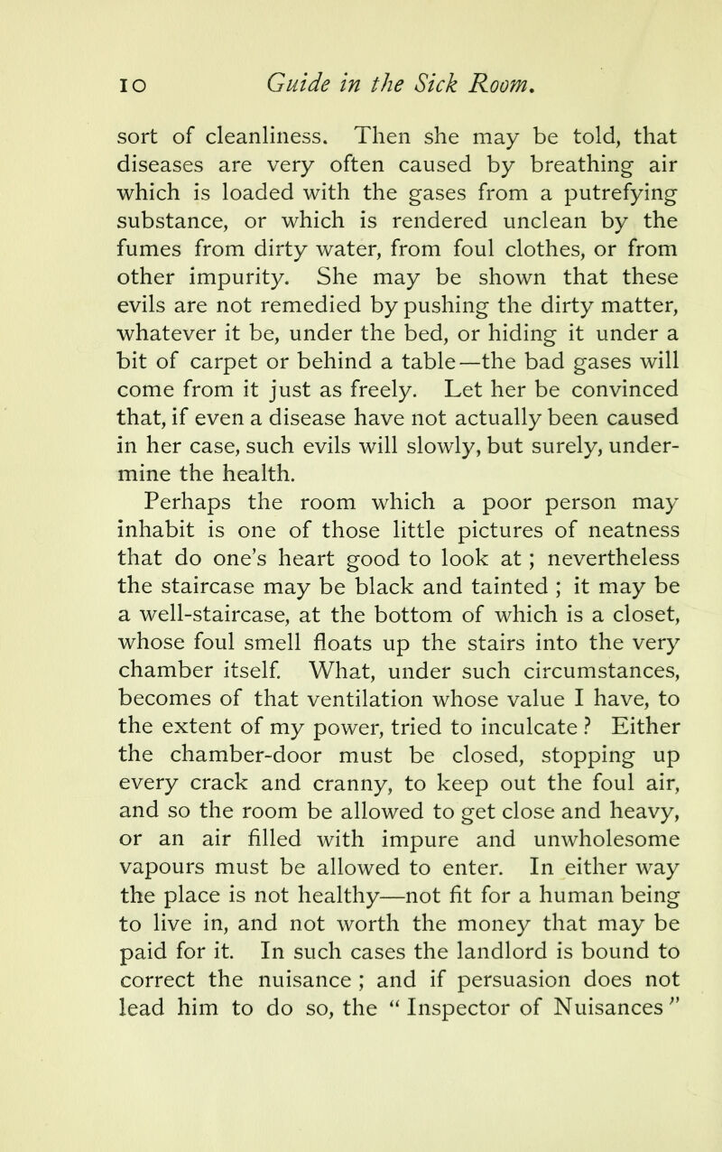 sort of cleanliness. Then she may be told, that diseases are very often caused by breathing air which is loaded with the gases from a putrefying substance, or which is rendered unclean by the fumes from dirty water, from foul clothes, or from other impurity. She may be shown that these evils are not remedied by pushing the dirty matter, whatever it be, under the bed, or hiding it under a bit of carpet or behind a table—the bad gases will come from it just as freely. Let her be convinced that, if even a disease have not actually been caused in her case, such evils will slowly, but surely, under- mine the health. Perhaps the room which a poor person may inhabit is one of those little pictures of neatness that do one's heart good to look at; nevertheless the staircase may be black and tainted ; it may be a well-staircase, at the bottom of which is a closet, whose foul smell floats up the stairs into the very chamber itself. What, under such circumstances, becomes of that ventilation whose value I have, to the extent of my power, tried to inculcate ? Either the chamber-door must be closed, stopping up every crack and cranny, to keep out the foul air, and so the room be allowed to get close and heavy, or an air filled with impure and unwholesome vapours must be allowed to enter. In either way the place is not healthy—not fit for a human being to live in, and not worth the money that may be paid for it. In such cases the landlord is bound to correct the nuisance ; and if persuasion does not lead him to do so, the  Inspector of Nuisances 