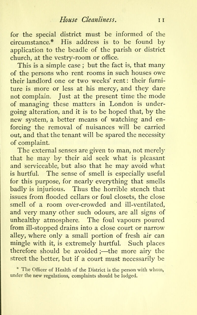 for the special district must be informed of the circumstance.* His address is to be found by application to the beadle of the parish or district church, at the vestry-room or office. This is a simple case ; but the fact is, that many of the persons who rent rooms in such houses owe their landlord one or two weeks' rent: their furni- ture is more or less at his mercy, and they dare not complain. Just at the present time the mode of managing these matters in London is under- going alteration, and it is to be hoped that, by the new system, a better means of watching and en- forcing the removal of nuisances will be carried out, and that the tenant will be spared the necessity of complaint. The external senses are given to man, not merely that he may by their aid seek what is pleasant and serviceable, but also that he may avoid what is hurtful. The sense of smell is especially useful for this purpose, for nearly everything that smells badly is injurious. Thus the horrible stench that issues from flooded cellars or foul closets, the close smell of a room over-crowded and ill-ventilated, and very many other such odours, are all signs of unhealthy atmosphere. The foul vapours poured from ill-stopped drains into a close court or narrow alley, where only a small portion of fresh air can mingle with it, is extremely hurtful. Such places therefore should be avoided ;—the more airy the street the better, but if a court must necessarily be * The Officer of Health of the District is the person with whom, under the new regulations, complaints should be lodged.