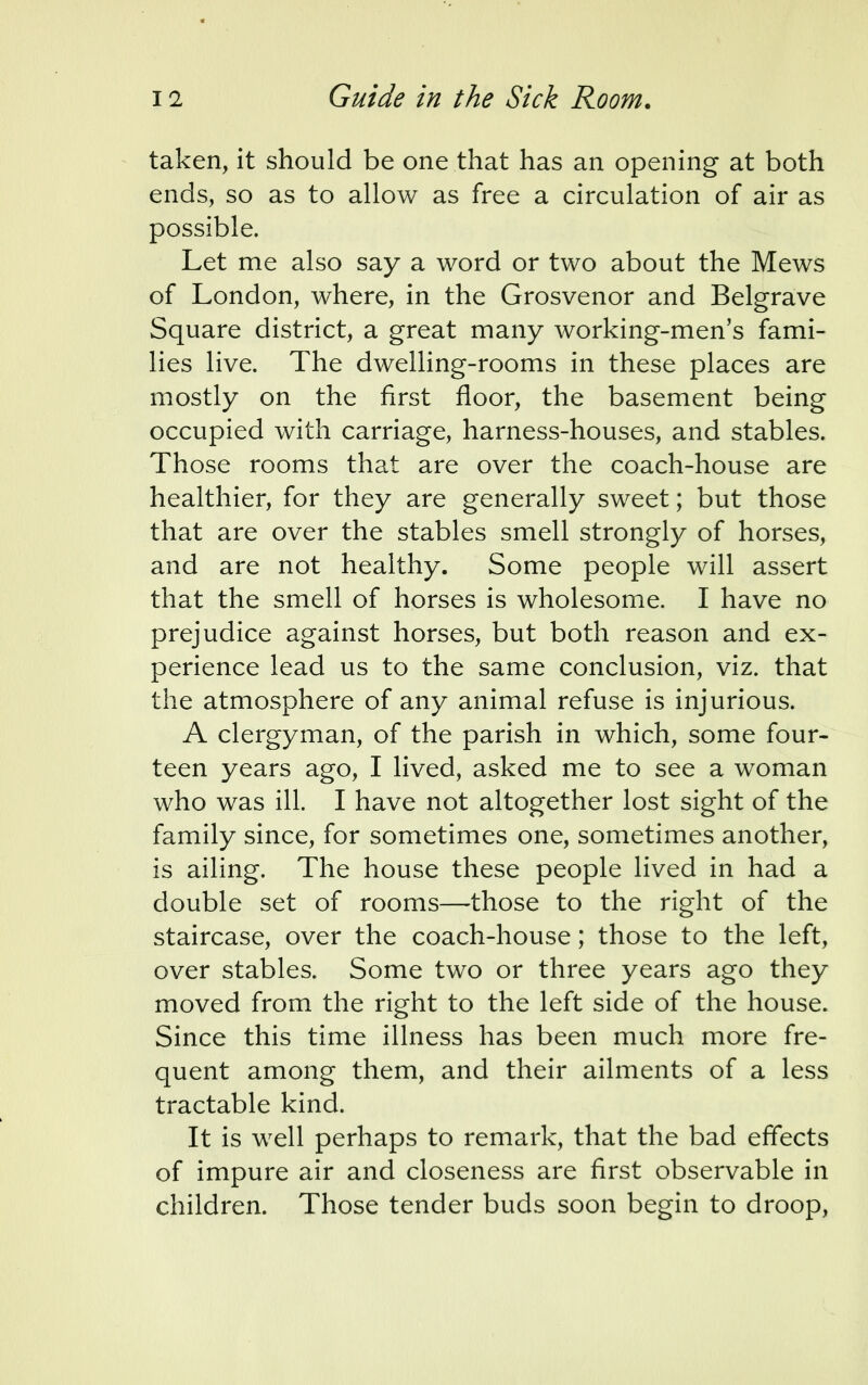 taken, it should be one that has an opening at both ends, so as to allow as free a circulation of air as possible. Let me also say a word or two about the Mews of London, where, in the Grosvenor and Belgrave Square district, a great many working-men's fami- lies live. The dwelling-rooms in these places are mostly on the first floor, the basement being occupied with carriage, harness-houses, and stables. Those rooms that are over the coach-house are healthier, for they are generally sweet; but those that are over the stables smell strongly of horses, and are not healthy. Some people will assert that the smell of horses is wholesome. I have no prejudice against horses, but both reason and ex- perience lead us to the same conclusion, viz. that the atmosphere of any animal refuse is injurious. A clergyman, of the parish in which, some four- teen years ago, I lived, asked me to see a woman who was ill. I have not altogether lost sight of the family since, for sometimes one, sometimes another, is ailing. The house these people lived in had a double set of rooms—those to the right of the staircase, over the coach-house; those to the left, over stables. Some two or three years ago they moved from the right to the left side of the house. Since this time illness has been much more fre- quent among them, and their ailments of a less tractable kind. It is well perhaps to remark, that the bad effects of impure air and closeness are first observable in children. Those tender buds soon begin to droop,