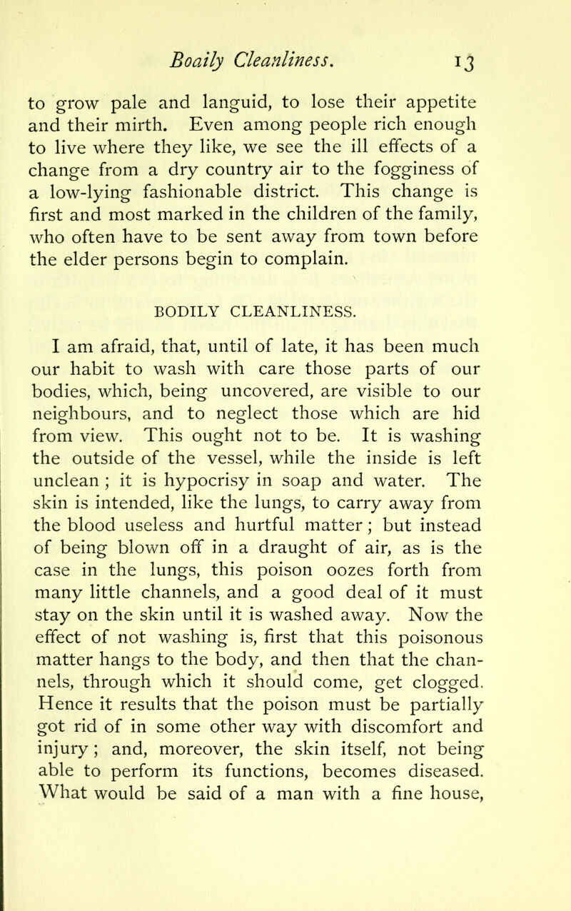 to grow pale and languid, to lose their appetite and their mirth. Even among people rich enough to live where they like, we see the ill effects of a change from a dry country air to the fogginess of a low-lying fashionable district. This change is first and most marked in the children of the family, who often have to be sent away from town before the elder persons begin to complain. BODILY CLEANLINESS. I am afraid, that, until of late, it has been much our habit to wash with care those parts of our bodies, which, being uncovered, are visible to our neighbours, and to neglect those which are hid from view. This ought not to be. It is washing the outside of the vessel, while the inside is left unclean ; it is hypocrisy in soap and water. The skin is intended, like the lungs, to carry away from the blood useless and hurtful matter; but instead of being blown off in a draught of air, as is the case in the lungs, this poison oozes forth from many little channels, and a good deal of it must stay on the skin until it is washed away. Now the effect of not washing is, first that this poisonous matter hangs to the body, and then that the chan- nels, through which it should come, get clogged. Hence it results that the poison must be partially got rid of in some other way with discomfort and injury; and, moreover, the skin itself, not being able to perform its functions, becomes diseased. What would be said of a man with a fine house,