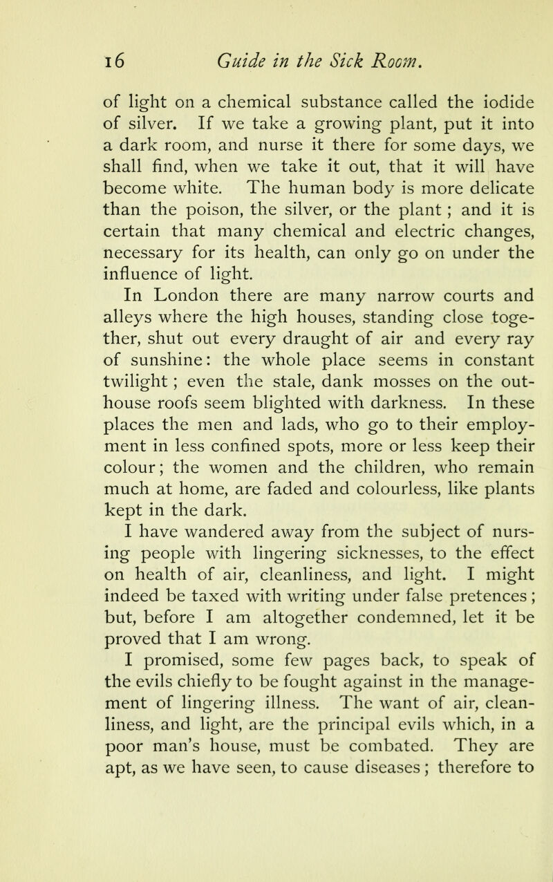 of light on a chemical substance called the iodide of silver. If we take a growing plant, put it into a dark room, and nurse it there for some days, we shall find, when we take it out, that it will have become white. The human body is more delicate than the poison, the silver, or the plant; and it is certain that many chemical and electric changes, necessary for its health, can only go on under the influence of light. In London there are many narrow courts and alleys where the high houses, standing close toge- ther, shut out every draught of air and every ray of sunshine: the whole place seems in constant twilight; even the stale, dank mosses on the out- house roofs seem blighted with darkness. In these places the men and lads, who go to their employ- ment in less confined spots, more or less keep their colour; the women and the children, who remain much at home, are faded and colourless, like plants kept in the dark. I have wandered away from the subject of nurs- ing people with lingering sicknesses, to the effect on health of air, cleanliness, and light. I might indeed be taxed with writing under false pretences; but, before I am altogether condemned, let it be proved that I am wrong. I promised, some few pages back, to speak of the evils chiefly to be fought against in the manage- ment of lingering illness. The want of air, clean- liness, and light, are the principal evils which, in a poor man's house, must be combated. They are apt, as we have seen, to cause diseases; therefore to
