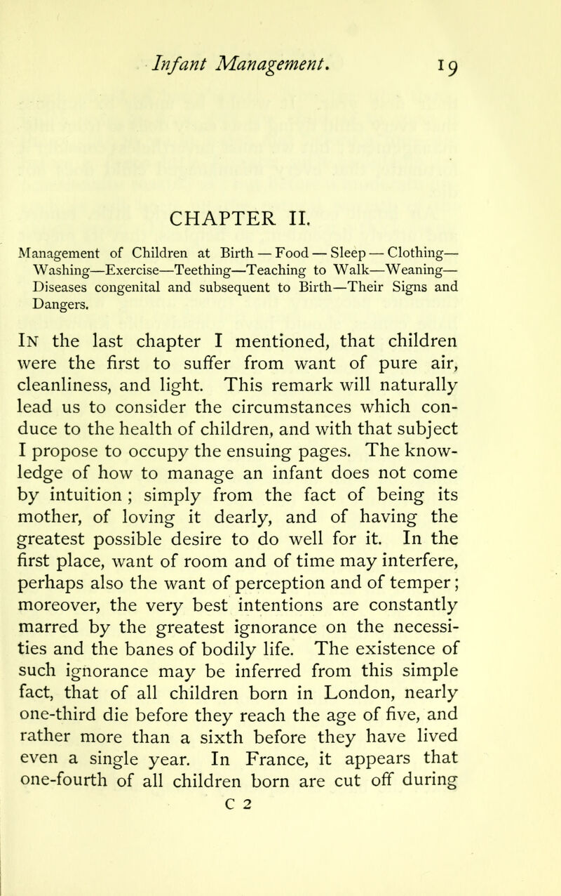 CHAPTER II. Management of Children at Birth —Food — Sleep — Clothing— Washing—Exercise—Teething—Teaching to Walk—Weaning— Diseases congenital and subsequent to Birth—Their Signs and Dangers. In the last chapter I mentioned, that children were the first to suffer from want of pure air, cleanliness, and light. This remark will naturally- lead us to consider the circumstances which con- duce to the health of children, and with that subject I propose to occupy the ensuing pages. The know- ledge of how to manage an infant does not come by intuition ; simply from the fact of being its mother, of loving it dearly, and of having the greatest possible desire to do well for it. In the first place, want of room and of time may interfere, perhaps also the want of perception and of temper; moreover, the very best intentions are constantly marred by the greatest ignorance on the necessi- ties and the banes of bodily life. The existence of such ignorance may be inferred from this simple fact, that of all children born in London, nearly one-third die before they reach the age of five, and rather more than a sixth before they have lived even a single year. In France, it appears that one-fourth of all children born are cut off during