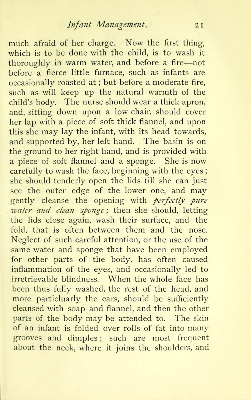 much afraid of her charge. Now the first thing, which is to be done with the child, is to wash it thoroughly in warm water, and before a fire—not before a fierce little furnace, such as infants are occasionally roasted at; but before a moderate fire, such as will keep up the natural warmth of the child's body. The nurse should wear a thick apron, and, sitting down upon a low chair, should cover her lap with a piece of soft thick flannel, and upon this she may lay the infant, with its head towards, and supported by, her left hand. The basin is on the ground to her right hand, and is provided with a piece of soft flannel and a sponge. She is now carefully to wash the face, beginning with the eyes ; she should tenderly open the lids till she can just see the outer edge of the lower one, and may gently cleanse the opening with perfectly pure water and clean sponge; then she should, letting the lids close again, wash their surface, and the fold, that is often between them and the nose. Neglect of such careful attention, or the use of the same water and sponge that have been employed for other parts of the body, has often caused inflammation of the eyes, and occasionally led to irretrievable blindness. When the whole face has been thus fully washed, the rest of the head, and more particluarly the ears, should be sufficiently cleansed with soap and flannel, and then the other parts of the body may be attended to. The skin of an infant is folded over rolls of fat into many grooves and dimples; such are most frequent about the neck, where it joins the shoulders, and