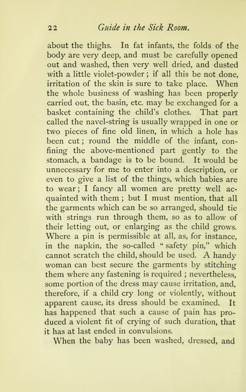 about the thighs. In fat infants, the folds of the body are very deep, and must be carefully opened out and washed, then very well dried, and dusted with a little violet-powder; if all this be not done, irritation of the skin is sure to take place. When the whole business of washing has been properly carried out, the basin, etc. may be exchanged for a basket containing the child's clothes. That part called the navel-string is usually wrapped in one or two pieces of fine old linen, in which a hole has been cut; round the middle of the infant, con- fining the above-mentioned part gently to the stomach, a bandage is to be bound. It would be unnecessary for me to enter into a description, or even to give a list of the things, which babies are to wear; I fancy all women are pretty well ac- quainted with them ; but I must mention, that all the garments which can be so arranged, should tie with strings run through them, so as to allow of their letting out, or enlarging as the child grows. Where a pin is permissible at all, as, for instance, in the napkin, the so-called  safety pin, which cannot scratch the child, should be used. A handy woman can best secure the garments by stitching them where any fastening is required ; nevertheless, some portion of the dress may cause irritation, and, therefore, if a child cry long or violently, without apparent cause, its dress should be examined. It has happened that such a cause of pain has pro- duced a violent fit of crying of such duration, that it has at last ended in convulsions. When the baby has been washed, dressed, and