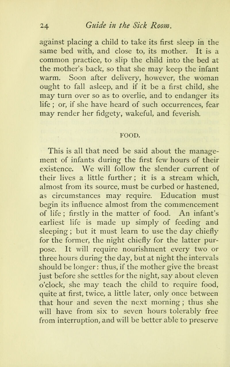 against placing a child to take its first sleep in the same bed with, and close to, its mother. It is a common practice, to slip the child into the bed at the mother's back, so that she may keep the infant warm. Soon after delivery, however, the woman ought to fall asleep, and if it be a first child, she may turn over so as to overlie, and to endanger its life ; or, if she have heard of such occurrences, fear may render her fidgety, wakeful, and feverish. FOOD. This is all that need be said about the manage- ment of infants during the first few hours of their existence. We will follow the slender current of their lives a little further; it is a stream which, almost from its source, must be curbed or hastened, as circumstances may require. Education must begin its influence almost from the commencement of life ; firstly in the matter of food. An infant's earliest life is made up simply of feeding and sleeping; but it must learn to use the day chiefly for the former, the night chiefly for the latter pur- pose. It will require nourishment every two or three hours during the day, but at night the intervals should be longer: thus, if the mother give the breast just before she settles for the night, say about eleven o'clock, she may teach the child to require food, quite at first, twice, a little later, only once between that hour and seven the next morning; thus she will have from six to seven hours tolerably free from interruption, and will be better able to preserve