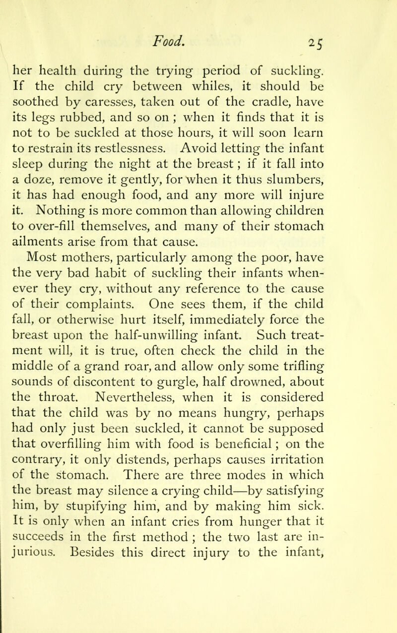 Food. her health during the trying period of suckling. If the child cry between whiles, it should be soothed by caresses, taken out of the cradle, have its legs rubbed, and so on ; when it finds that it is not to be suckled at those hours, it will soon learn to restrain its restlessness. Avoid letting the infant sleep during the night at the breast; if it fall into a doze, remove it gently, for when it thus slumbers, it has had enough food, and any more will injure it. Nothing is more common than allowing children to over-fill themselves, and many of their stomach ailments arise from that cause. Most mothers, particularly among the poor, have the very bad habit of suckling their infants when- ever they cry, without any reference to the cause of their complaints. One sees them, if the child fall, or otherwise hurt itself, immediately force the breast upon the half-unwilling infant. Such treat- ment will, it is true, often check the child in the middle of a grand roar, and allow only some trifling sounds of discontent to gurgle, half drowned, about the throat. Nevertheless, when it is considered that the child was by no means hungry, perhaps had only just been suckled, it cannot be supposed that overfilling him with food is beneficial; on the contrary, it only distends, perhaps causes irritation of the stomach. There are three modes in which the breast may silence a crying child—by satisfying him, by stupifying him, and by making him sick. It is only when an infant cries from hunger that it succeeds in the first method ; the two last are in- jurious. Besides this direct injury to the infant,