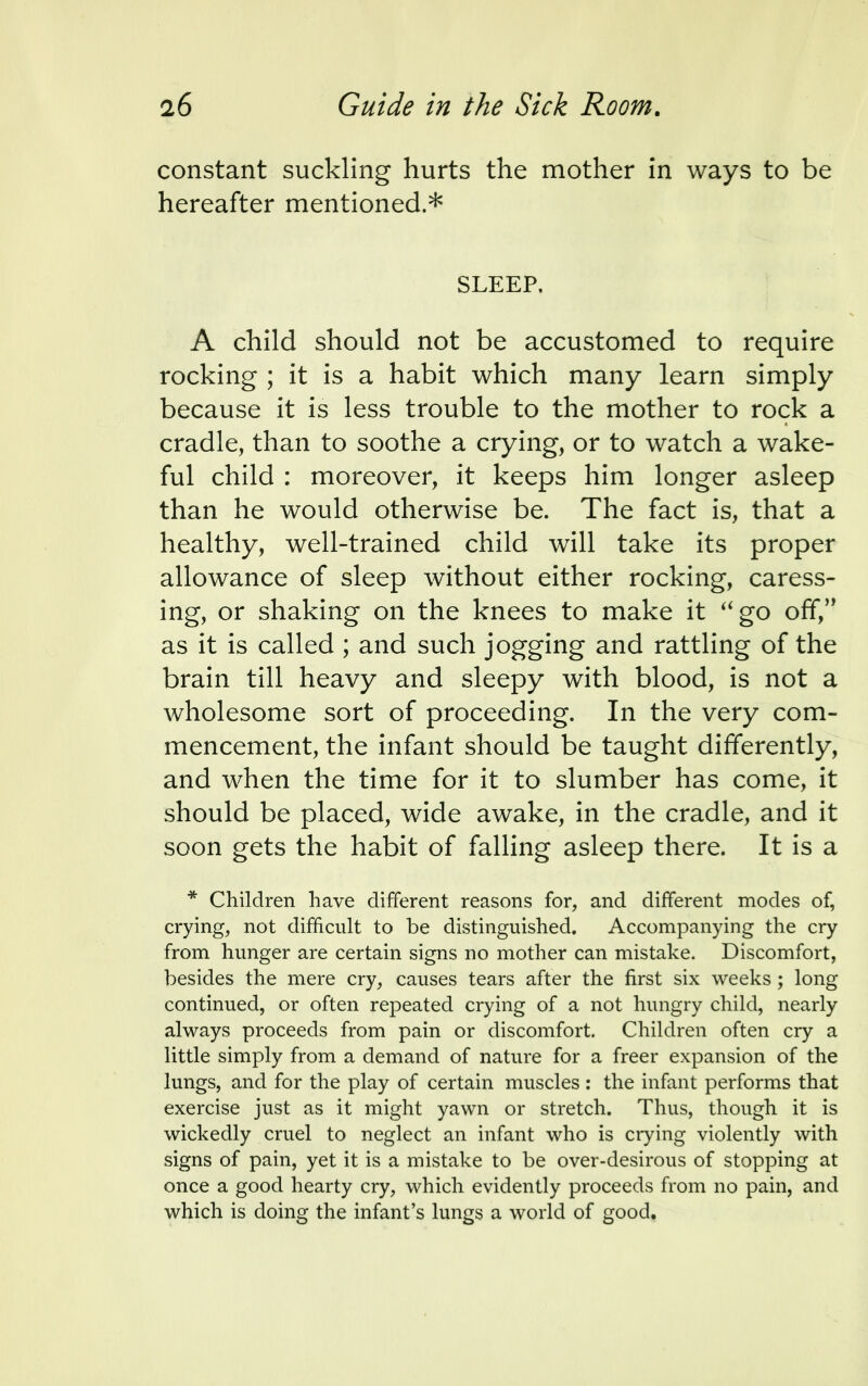 constant suckling hurts the mother in ways to be hereafter mentioned.* SLEEP, A child should not be accustomed to require rocking ; it is a habit which many learn simply because it is less trouble to the mother to rock a cradle, than to soothe a crying, or to watch a wake- ful child : moreover, it keeps him longer asleep than he would otherwise be. The fact is, that a healthy, well-trained child will take its proper allowance of sleep without either rocking, caress- ing, or shaking on the knees to make it go off, as it is called ; and such jogging and rattling of the brain till heavy and sleepy with blood, is not a wholesome sort of proceeding. In the very com- mencement, the infant should be taught differently, and when the time for it to slumber has come, it should be placed, wide awake, in the cradle, and it soon gets the habit of falling asleep there. It is a * Children have different reasons for, and different modes of, crying, not difficult to be distinguished. Accompanying the cry from hunger are certain signs no mother can mistake. Discomfort, besides the mere cry, causes tears after the first six weeks; long continued, or often repeated crying of a not hungry child, nearly always proceeds from pain or discomfort. Children often cry a little simply from a demand of nature for a freer expansion of the lungs, and for the play of certain muscles : the infant performs that exercise just as it might yawn or stretch. Thus, though it is wickedly cruel to neglect an infant who is crying violently with signs of pain, yet it is a mistake to be over-desirous of stopping at once a good hearty cry, which evidently proceeds from no pain, and which is doing the infant's lungs a world of good.