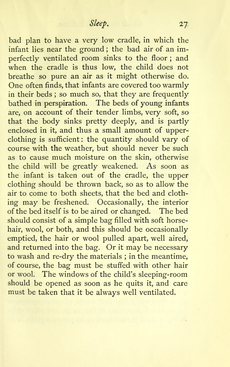 bad plan to have a very low cradle, in which the infant lies near the ground ; the bad air of an im- perfectly ventilated room sinks to the floor ; and when the cradle is thus low, the child does not breathe so pure an air as it might otherwise do. One often finds, that infants are covered too warmly in their beds ; so much so, that they are frequently bathed in perspiration. The beds of young infants are, on account of their tender limbs, very soft, so that the body sinks pretty deeply, and is partly enclosed in it, and thus a small amount of upper- clothing is sufficient: the quantity should vary of course with the weather, but should never be such as to cause much moisture on the skin, otherwise the child will be greatly weakened. As soon as the infant is taken out of the cradle, the upper clothing should be thrown back, so as to allow the air to come to both sheets, that the bed and cloth- ing may be freshened. Occasionally, the interior of the bed itself is to be aired or changed. The bed should consist of a simple bag filled with soft horse- hair, wool, or both, and this should be occasionally emptied, the hair or wool pulled apart, well aired, and returned into the bag. Or it may be necessary to wash and re-dry the materials ; in the meantime, of course, the bag must be stuffed with other hair or wool. The windows of the child's sleeping-room should be opened as soon as he quits it, and care must be taken that it be always well ventilated.