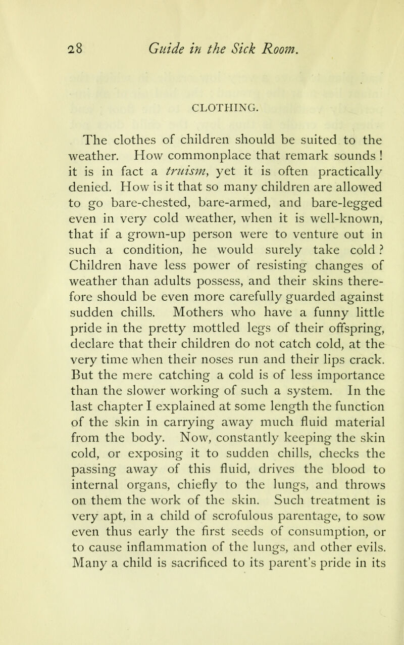 CLOTHING. The clothes of children should be suited to the weather. How commonplace that remark sounds ! it is in fact a truism, yet it is often practically denied. How is it that so many children are allowed to go bare-chested, bare-armed, and bare-legged even in very cold weather, when it is well-known, that if a grown-up person were to venture out in such a condition, he would surely take cold ? Children have less power of resisting changes of weather than adults possess, and their skins there- fore should be even more carefully guarded against sudden chills. Mothers who have a funny little pride in the pretty mottled legs of their offspring, declare that their children do not catch cold, at the very time when their noses run and their lips crack. But the mere catching a cold is of less importance than the slower working of such a system. In the last chapter I explained at some length the function of the skin in carrying away much fluid material from the body. Now, constantly keeping the skin cold, or exposing it to sudden chills, checks the passing away of this fluid, drives the blood to internal organs, chiefly to the lungs, and throws on them the work of the skin. Such treatment is very apt, in a child of scrofulous parentage, to sow even thus early the first seeds of consumption, or to cause inflammation of the lungs, and other evils. Many a child is sacrificed to its parent's pride in its