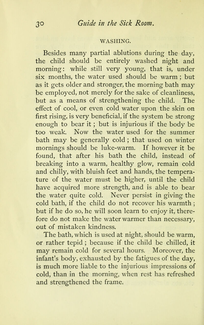 3° WASHING. Besides many partial ablutions during the day, the child should be entirely washed night and morning: while still very young, that is, under six months, the water used should be warm ; but as it gets older and stronger, the morning bath may be employed, not merely for the sake of cleanliness, but as a means of strengthening the child. The effect of cool, or even cold water upon the skin on first rising, is very beneficial, if the system be strong enough to bear it ; but is injurious if the body be too weak. Now the water used for the summer bath may be generally cold ; that used on winter mornings should be luke-warm. If however it be found, that after his bath the child, instead of breaking into a warm, healthy glow, remain cold and chilly, with bluish feet and hands, the tempera- ture of the water must be higher, until the child have acquired more strength, and is able to bear the water quite cold. Never persist in giving the cold bath, if the child do not recover his warmth ; but if he do so, he will soon learn to enjoy it, there- fore do not make the water warmer than necessary, out of mistaken kindness. The bath, which is used at night, should be warm, or rather tepid ; because if the child be chilled, it may remain cold for several hours. Moreover, the infant's body, exhausted by the fatigues of the day, is much more liable to the injurious impressions of cold, than in the morning, when rest has refreshed and strengthened the frame.