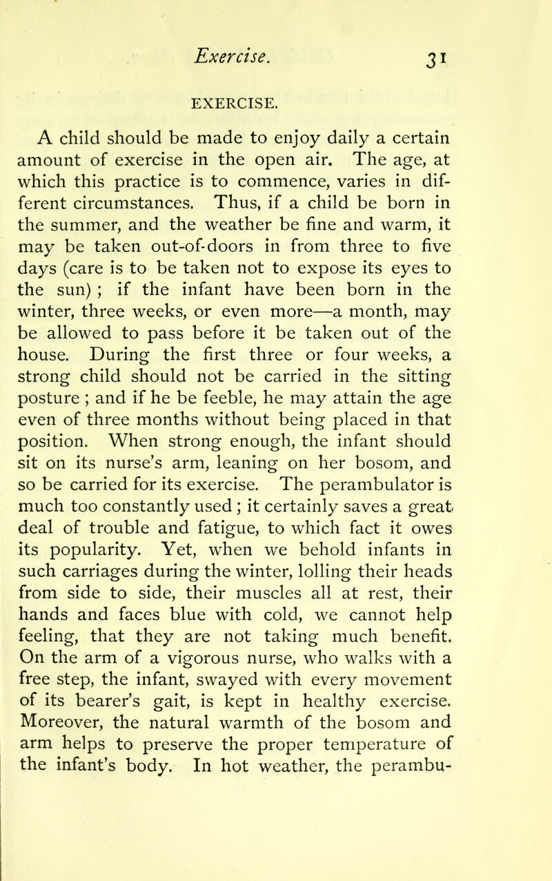 Exercise. EXERCISE. A child should be made to enjoy daily a certain amount of exercise in the open air. The age, at which this practice is to commence, varies in dif- ferent circumstances. Thus, if a child be born in the summer, and the weather be fine and warm, it may be taken out-of-doors in from three to five days (care is to be taken not to expose its eyes to the sun) ; if the infant have been born in the winter, three weeks, or even more—a month, may be allowed to pass before it be taken out of the house. During the first three or four weeks, a strong child should not be carried in the sitting posture ; and if he be feeble, he may attain the age even of three months without being placed in that position. When strong enough, the infant should sit on its nurse's arm, leaning on her bosom, and so be carried for its exercise. The perambulator is much too constantly used ; it certainly saves a great deal of trouble and fatigue, to which fact it owes its popularity. Yet, when we behold infants in such carriages during the winter, lolling their heads from side to side, their muscles all at rest, their hands and faces blue with cold, we cannot help feeling, that they are not taking much benefit. On the arm of a vigorous nurse, who walks with a free step, the infant, swayed with every movement of its bearer's gait, is kept in healthy exercise. Moreover, the natural warmth of the bosom and arm helps to preserve the proper temperature of the infant's body. In hot weather, the perambu-
