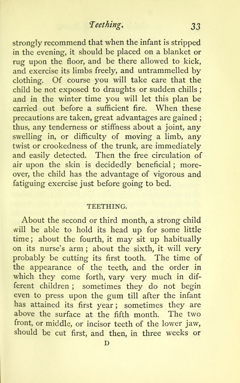 strongly recommend that when the infant is stripped in the evening, it should be placed on a blanket or rug upon the floor, and be there allowed to kick, and exercise its limbs freely, and untrammelled by clothing. Of course you will take care that the child be not exposed to draughts or sudden chills ; and in the winter time you will let this plan be carried out before a sufficient fire. When these precautions are taken, great advantages are gained ; thus, any tenderness or stiffness about a joint, any swelling in, or difficulty of moving a limb, any twist or crookedness of the trunk, are immediately and easily detected. Then the free circulation of air upon the skin is decidedly beneficial; more- over, the child has the advantage of vigorous and fatiguing exercise just before going to bed. TEETHING. About the second or third month, a strong child will be able to hold its head up for some little time; about the fourth, it may sit up habitually on its nurse's arm; about the sixth, it will very probably be cutting its first tooth. The time of the appearance of the teeth, and the order in which they come forth, vary very much in dif- ferent children ; sometimes they do not begin even to press upon the gum till after the infant has attained its first year; sometimes they are above the surface at the fifth month. The two front, or middle, or incisor teeth of the lower jaw, should be cut first, and then, in three weeks or D