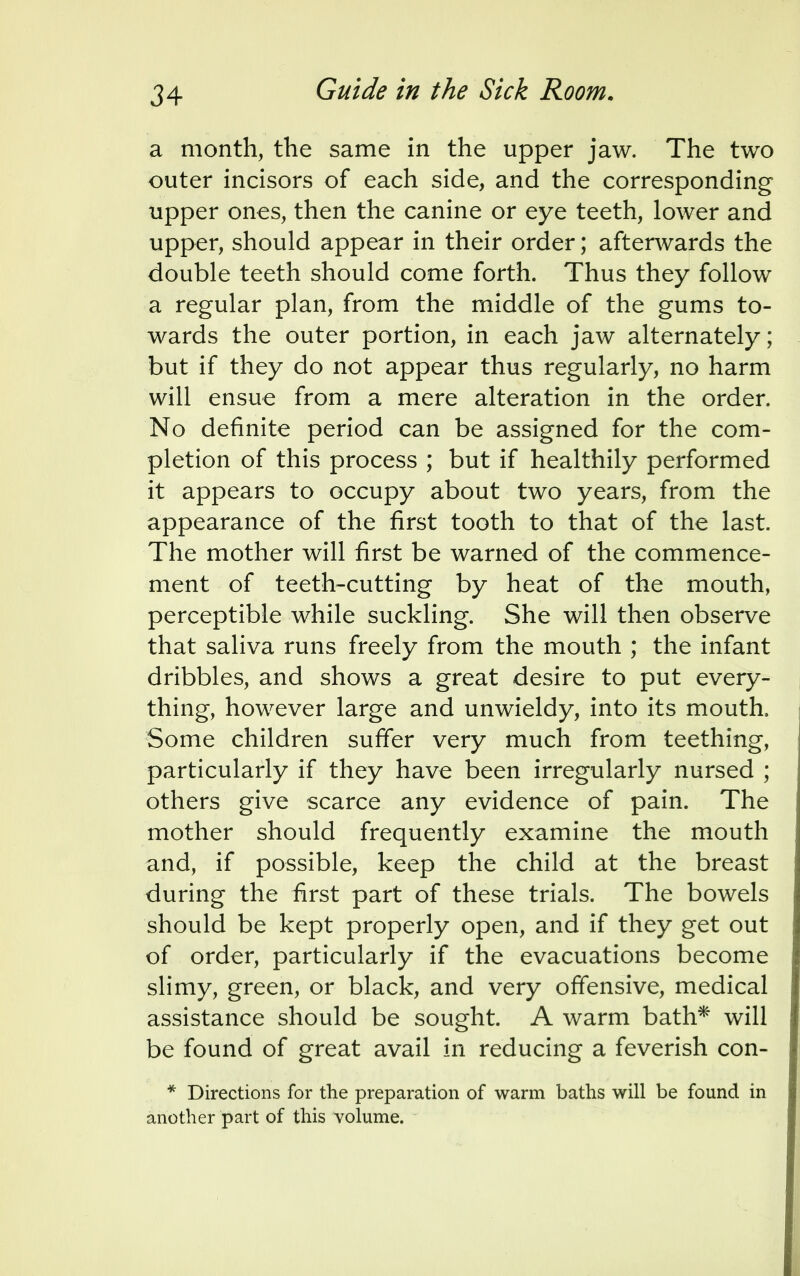 a month, the same in the upper jaw. The two outer incisors of each side, and the corresponding upper ones, then the canine or eye teeth, lower and upper, should appear in their order; afterwards the double teeth should come forth. Thus they follow a regular plan, from the middle of the gums to- wards the outer portion, in each jaw alternately; but if they do not appear thus regularly, no harm will ensue from a mere alteration in the order. No definite period can be assigned for the com- pletion of this process ; but if healthily performed it appears to occupy about two years, from the appearance of the first tooth to that of the last. The mother will first be warned of the commence- ment of teeth-cutting by heat of the mouth, perceptible while suckling. She will then observe that saliva runs freely from the mouth ; the infant dribbles, and shows a great desire to put every- thing, however large and unwieldy, into its mouth, Some children suffer very much from teething, particularly if they have been irregularly nursed ; others give scarce any evidence of pain. The mother should frequently examine the mouth and, if possible, keep the child at the breast during the first part of these trials. The bowels should be kept properly open, and if they get out of order, particularly if the evacuations become slimy, green, or black, and very offensive, medical assistance should be sought. A warm bath* will be found of great avail in reducing a feverish con- * Directions for the preparation of warm baths will be found in another part of this volume.