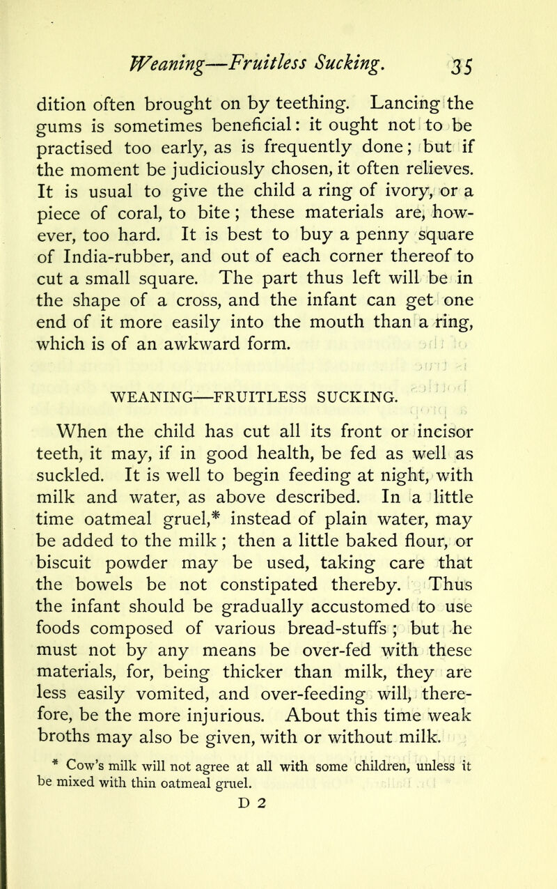 dition often brought on by teething. Lancing the gums is sometimes beneficial: it ought not to be practised too early, as is frequently done; but if the moment be judiciously chosen, it often relieves. It is usual to give the child a ring of ivory, or a piece of coral, to bite; these materials are, how- ever, too hard. It is best to buy a penny square of India-rubber, and out of each corner thereof to cut a small square. The part thus left will be in the shape of a cross, and the infant can get one end of it more easily into the mouth than a ring, which is of an awkward form. WEANING—FRUITLESS SUCKING. When the child has cut all its front or incisor teeth, it may, if in good health, be fed as well as suckled. It is well to begin feeding at night, with milk and water, as above described. In a little time oatmeal gruel,* instead of plain water, may be added to the milk; then a little baked flour, or biscuit powder may be used, taking care that the bowels be not constipated thereby. Thus the infant should be gradually accustomed to use foods composed of various bread-stuffs ; but he must not by any means be over-fed with these materials, for, being thicker than milk, they are less easily vomited, and over-feeding will, there- fore, be the more injurious. About this time weak broths may also be given, with or without milk. * Cow's milk will not agree at all with some children, unless it be mixed with thin oatmeal gruel. D 2