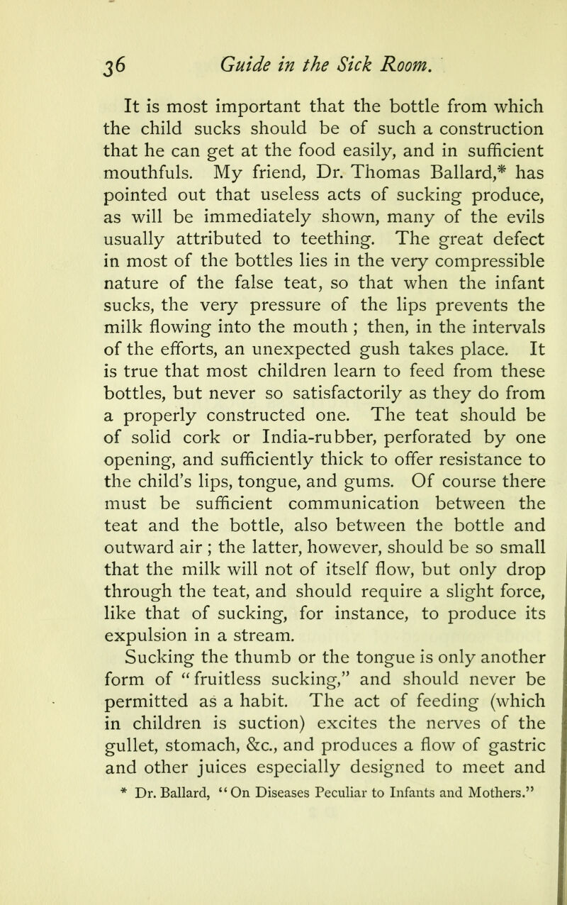 It is most important that the bottle from which the child sucks should be of such a construction that he can get at the food easily, and in sufficient mouthfuls. My friend, Dr. Thomas Ballard,* has pointed out that useless acts of sucking produce, as will be immediately shown, many of the evils usually attributed to teething. The great defect in most of the bottles lies in the very compressible nature of the false teat, so that when the infant sucks, the very pressure of the lips prevents the milk flowing into the mouth ; then, in the intervals of the efforts, an unexpected gush takes place. It is true that most children learn to feed from these bottles, but never so satisfactorily as they do from a properly constructed one. The teat should be of solid cork or India-rubber, perforated by one opening, and sufficiently thick to offer resistance to the child's lips, tongue, and gums. Of course there must be sufficient communication between the teat and the bottle, also between the bottle and outward air ; the latter, however, should be so small that the milk will not of itself flow, but only drop through the teat, and should require a slight force, like that of sucking, for instance, to produce its expulsion in a stream. Sucking the thumb or the tongue is only another form of fruitless sucking, and should never be permitted as a habit. The act of feeding (which in children is suction) excites the nerves of the gullet, stomach, &c, and produces a flow of gastric and other juices especially designed to meet and * Dr. Ballard, 44 On Diseases Peculiar to Infants and Mothers.