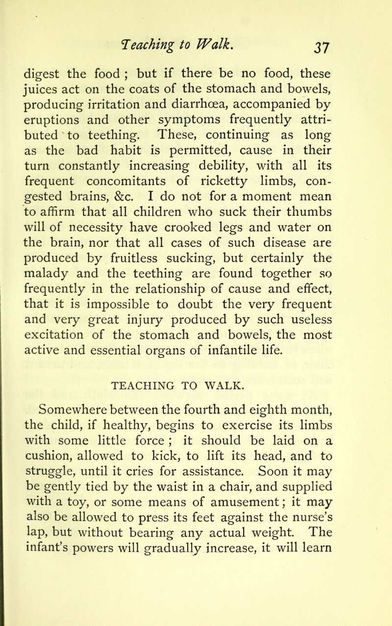 digest the food ; but if there be no food, these juices act on the coats of the stomach and bowels, producing irritation and diarrhoea, accompanied by eruptions and other symptoms frequently attri- buted to teething. These, continuing as long as the bad habit is permitted, cause in their turn constantly increasing debility, with all its frequent concomitants of ricketty limbs, con- gested brains, &c. I do not for a moment mean to affirm that all children who suck their thumbs will of necessity have crooked legs and water on the brain, nor that all cases of such disease are produced by fruitless sucking, but certainly the malady and the teething are found together so frequently in the relationship of cause and effect, that it is impossible to doubt the very frequent and very great injury produced by such useless excitation of the stomach and bowels, the most active and essential organs of infantile life. TEACHING TO WALK. Somewhere between the fourth and eighth month, the child, if healthy, begins to exercise its limbs with some little force ; it should be laid on a cushion, allowed to kick, to lift its head, and to struggle, until it cries for assistance. Soon it may be gently tied by the waist in a chair, and supplied with a toy, or some means of amusement; it may also be allowed to press its feet against the nurse's lap, but without bearing any actual weight. The infant's powers will gradually increase, it will learn