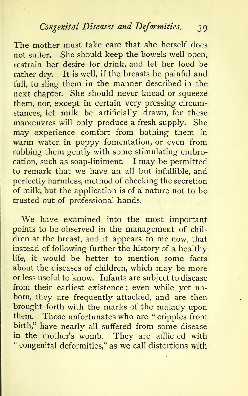 The mother must take care that she herself does not suffer. She should keep the bowels well open, restrain her desire for drink, and let her food be rather dry. It is well, if the breasts be painful and full, to sling them in the manner described in the next chapter. She should never knead or squeeze them, nor, except in certain very pressing circum- stances, let milk be artificially drawn, for these manoeuvres will only produce a fresh supply. She may experience comfort from bathing them in warm water, in poppy fomentation, or even from rubbing them gently with some stimulating embro- cation, such as soap-liniment. I may be permitted to remark that we have an all but infallible, and perfectly harmless, method of checking the secretion of milk, but the application is of a nature not to be trusted out of professional hands. We have examined into the most important points to be observed in the management of chil- dren at the breast, and it appears to me now, that instead of following further the history of a healthy life, it would be better to mention some facts about the diseases of children, which may be more or less useful to know. Infants are subject to disease from their earliest existence; even while yet un- born, they are frequently attacked, and are then brought forth with the marks of the malady upon them. Those unfortunates who are  cripples from birth, have nearly all suffered from some disease in the mother's womb. They are afflicted with  congenital deformities/' as we call distortions with