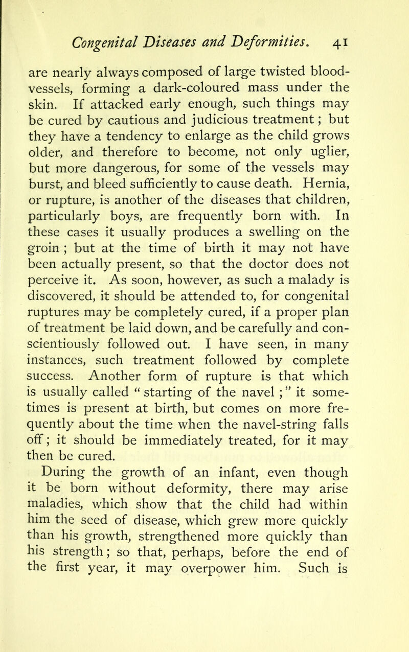 are nearly always composed of large twisted blood- vessels, forming a dark-coloured mass under the skin. If attacked early enough, such things may be cured by cautious and judicious treatment; but they have a tendency to enlarge as the child grows older, and therefore to become, not only uglier, but more dangerous, for some of the vessels may burst, and bleed sufficiently to cause death. Hernia, or rupture, is another of the diseases that children, particularly boys, are frequently born with. In these cases it usually produces a swelling on the groin ; but at the time of birth it may not have been actually present, so that the doctor does not perceive it. As soon, however, as such a malady is discovered, it should be attended to, for congenital ruptures may be completely cured, if a proper plan of treatment be laid down, and be carefully and con- scientiously followed out. I have seen, in many instances, such treatment followed by complete success. Another form of rupture is that which is usually called  starting of the navel ; it some- times is present at birth, but comes on more fre- quently about the time when the navel-string falls off; it should be immediately treated, for it may then be cured. During the growth of an infant, even though it be born without deformity, there may arise maladies, which show that the child had within him the seed of disease, which grew more quickly than his growth, strengthened more quickly than his strength; so that, perhaps, before the end of the first year, it may overpower him. Such is