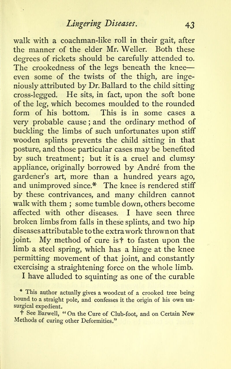 walk with a coachman-like roll in their gait, after the manner of the elder Mr. Weller. Both these degrees of rickets should be carefully attended to. The crookedness of the legs beneath the knee— even some of the twists of the thigh, are inge- niously attributed by Dr. Ballard to the child sitting cross-legged. He sits, in fact, upon the soft bone of the leg, which becomes moulded to the rounded form of his bottom. This is in some cases a very probable cause; and the ordinary method of buckling the limbs of such unfortunates upon stiff wooden splints prevents the child sitting in that posture, and those particular cases may be benefited by such treatment; but it is a cruel and clumsy appliance, originally borrowed by Andre from the gardeners art, more than a hundred years ago, and unimproved since.'55' The knee is rendered stiff by these contrivances, and many children cannot walk with them ; some tumble down, others become affected with other diseases. I have seen three broken limbs from falls in these splints, and two hip diseases attributable to the extra work thrown on that joint. My method of cure isf to fasten upon the limb a steel spring, which has a hinge at the knee permitting movement of that joint, and constantly exercising a straightening force on the whole limb. I have alluded to squinting as one of the curable * This author actually gives a woodcut of a crooked tree being bound to a straight pole, and confesses it the origin of his own un- surgical expedient. t See Barwell,  On the Cure of Club-foot, and on Certain New Methods of curing other Deformities.