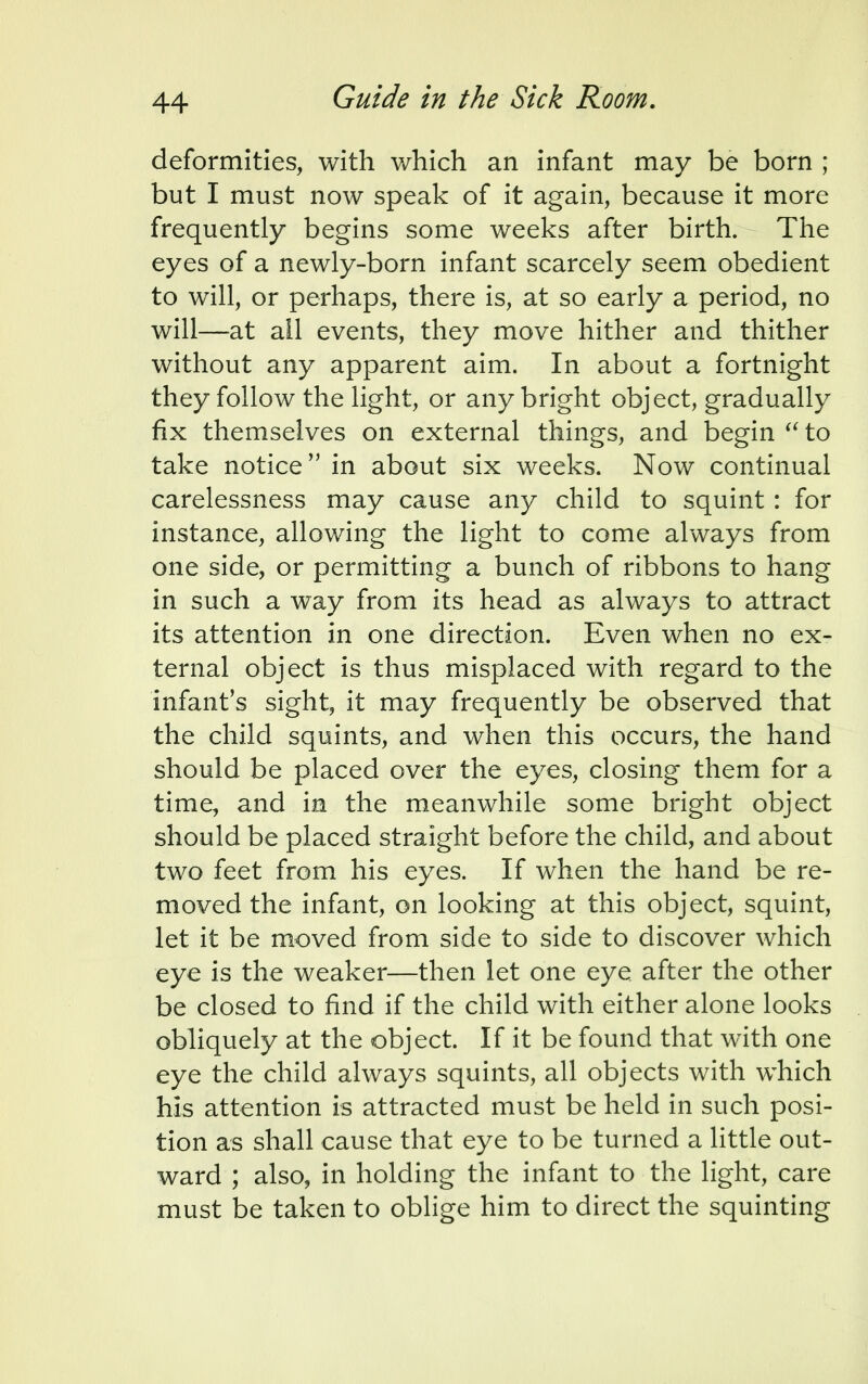 deformities, with which an infant may be born ; but I must now speak of it again, because it more frequently begins some weeks after birth. The eyes of a newly-born infant scarcely seem obedient to will, or perhaps, there is, at so early a period, no will—at ail events, they move hither and thither without any apparent aim. In about a fortnight they follow the light, or any bright object, gradually fix themselves on external things, and begin  to take notice in about six weeks. Now continual carelessness may cause any child to squint : for instance, allowing the light to come always from one side, or permitting a bunch of ribbons to hang in such a way from its head as always to attract its attention in one direction. Even when no ex- ternal object is thus misplaced with regard to the infant's sight, it may frequently be observed that the child squints, and when this occurs, the hand should be placed over the eyes, closing them for a time, and in the meanwhile some bright object should be placed straight before the child, and about two feet from his eyes. If when the hand be re- moved the infant, on looking at this object, squint, let it be moved from side to side to discover which eye is the weaker—then let one eye after the other be closed to find if the child with either alone looks obliquely at the object. If it be found that with one eye the child always squints, all objects with which his attention is attracted must be held in such posi- tion as shall cause that eye to be turned a little out- ward ; also, in holding the infant to the light, care must be taken to oblige him to direct the squinting