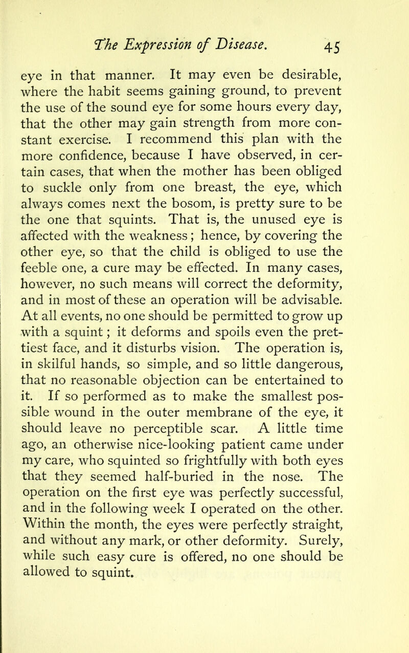 eye in that manner. It may even be desirable, where the habit seems gaining ground, to prevent the use of the sound eye for some hours every day, that the other may gain strength from more con- stant exercise. I recommend this plan with the more confidence, because I have observed, in cer- tain cases, that when the mother has been obliged to suckle only from one breast, the eye, which always comes next the bosom, is pretty sure to be the one that squints. That is, the unused eye is affected with the weakness; hence, by covering the other eye, so that the child is obliged to use the feeble one, a cure may be effected. In many cases, however, no such means will correct the deformity, and in most of these an operation will be advisable. At all events, no one should be permitted to grow up with a squint; it deforms and spoils even the pret- tiest face, and it disturbs vision. The operation is, in skilful hands, so simple, and so little dangerous, that no reasonable objection can be entertained to it. If so performed as to make the smallest pos- sible wound in the outer membrane of the eye, it should leave no perceptible scar. A little time ago, an otherwise nice-looking patient came under my care, who squinted so frightfully with both eyes that they seemed half-buried in the nose. The operation on the first eye was perfectly successful, and in the following week I operated on the other. Within the month, the eyes were perfectly straight, and without any mark, or other deformity. Surely, while such easy cure is offered, no one should be allowed to squint.