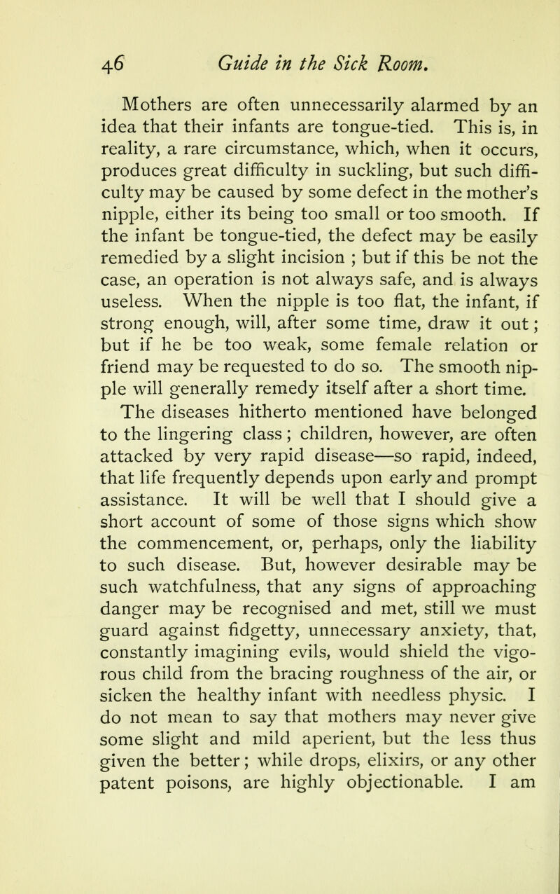 Mothers are often unnecessarily alarmed by an idea that their infants are tongue-tied. This is, in reality, a rare circumstance, which, when it occurs, produces great difficulty in suckling, but such diffi- culty may be caused by some defect in the mother's nipple, either its being too small or too smooth. If the infant be tongue-tied, the defect may be easily remedied by a slight incision ; but if this be not the case, an operation is not always safe, and is always useless. When the nipple is too flat, the infant, if strong enough, will, after some time, draw it out; but if he be too weak, some female relation or friend may be requested to do so. The smooth nip- ple will generally remedy itself after a short time. The diseases hitherto mentioned have belonged to the lingering class; children, however, are often attacked by very rapid disease—so rapid, indeed, that life frequently depends upon early and prompt assistance. It will be well that I should give a short account of some of those signs which show the commencement, or, perhaps, only the liability to such disease. But, however desirable may be such watchfulness, that any signs of approaching danger may be recognised and met, still we must guard against fidgetty, unnecessary anxiety, that, constantly imagining evils, would shield the vigo- rous child from the bracing roughness of the air, or sicken the healthy infant with needless physic. I do not mean to say that mothers may never give some slight and mild aperient, but the less thus given the better; while drops, elixirs, or any other patent poisons, are highly objectionable. I am