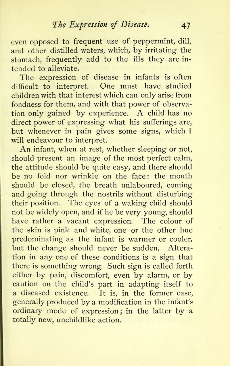 even opposed to frequent use of peppermint, dill, and other distilled waters, which, by irritating the stomach, frequently add to the ills they are in- tended to alleviate. The expression of disease in infants is often difficult to interpret. One must have studied children with that interest which can only arise from fondness for them, and with that power of observa- tion only gained by experience. A child has no direct power of expressing what his sufferings are, but whenever in pain gives some signs, which I will endeavour to interpret. An infant, when at rest, whether sleeping or not, should present an image of the most perfect calm, the attitude should be quite easy, and there should be no fold nor wrinkle on the face: the mouth should be closed, the breath unlaboured, coming and going through the nostrils without disturbing their position. The eyes of a waking child should not be widely open, and if he be very young, should have rather a vacant expression. The colour of the skin is pink and white, one or the other hue predominating as the infant is warmer or cooler, but the change should never be sudden. Altera- tion in any one of these conditions is a sign that there is something wrong. Such sign is called forth either by pain, discomfort, even by alarm, or by caution on the child's part in adapting itself to a diseased existence. It is, in the former case, generally produced by a modification in the infant's ordinary mode of expression; in the latter by a totally new, unchildlike action.