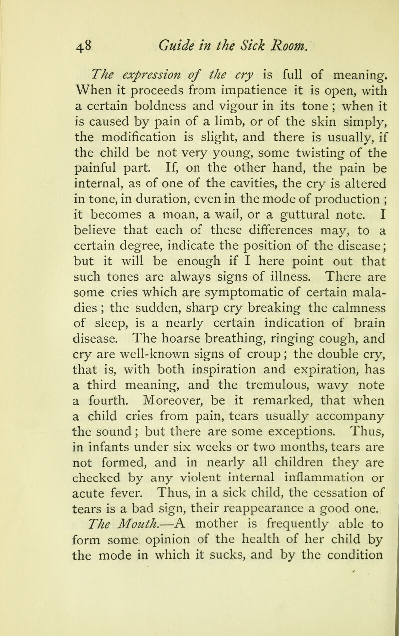 The expression of the cry is full of meaning. When it proceeds from impatience it is open, with a certain boldness and vigour in its tone ; when it is caused by pain of a limb, or of the skin simply, the modification is slight, and there is usually, if the child be not very young, some twisting of the painful part. If, on the other hand, the pain be internal, as of one of the cavities, the cry is altered in tone, in duration, even in the mode of production ; it becomes a moan, a wail, or a guttural note. I believe that each of these differences may, to a certain degree, indicate the position of the disease; but it will be enough if I here point out that such tones are always signs of illness. There are some cries which are symptomatic of certain mala- dies ; the sudden, sharp cry breaking the calmness of sleep, is a nearly certain indication of brain disease. The hoarse breathing, ringing cough, and cry are well-known signs of croup; the double cry, that is, with both inspiration and expiration, has a third meaning, and the tremulous, wavy note a fourth. Moreover, be it remarked, that when a child cries from pain, tears usually accompany the sound; but there are some exceptions. Thus, in infants under six weeks or two months, tears are not formed, and in nearly all children they are checked by any violent internal inflammation or acute fever. Thus, in a sick child, the cessation of tears is a bad sign, their reappearance a good one. The Mouth.—A mother is frequently able to form some opinion of the health of her child by the mode in which it sucks, and by the condition