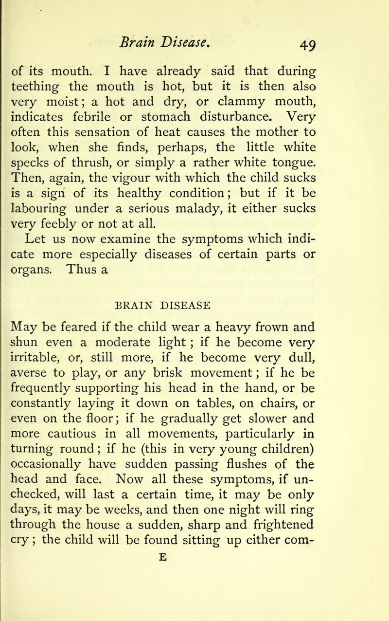 Brain Disease. of its mouth. I have already said that during teething the mouth is hot, but it is then also very moist; a hot and dry, or clammy mouth, indicates febrile or stomach disturbance. Very often this sensation of heat causes the mother to look, when she finds, perhaps, the little white specks of thrush, or simply a rather white tongue. Then, again, the vigour with which the child sucks is a sign of its healthy condition; but if it be labouring under a serious malady, it either sucks very feebly or not at all. Let us now examine the symptoms which indi- cate more especially diseases of certain parts or organs. Thus a BRAIN DISEASE May be feared if the child wear a heavy frown and shun even a moderate light; if he become very irritable, or, still more, if he become very dull, averse to play, or any brisk movement; if he be frequently supporting his head in the hand, or be constantly laying it down on tables, on chairs, or even on the floor; if he gradually get slower and more cautious in all movements, particularly in turning round; if he (this in very young children) occasionally have sudden passing flushes of the head and face. Now all these symptoms, if un- checked, will last a certain time, it may be only days, it may be weeks, and then one night will ring through the house a sudden, sharp and frightened cry; the child will be found sitting up either com- E