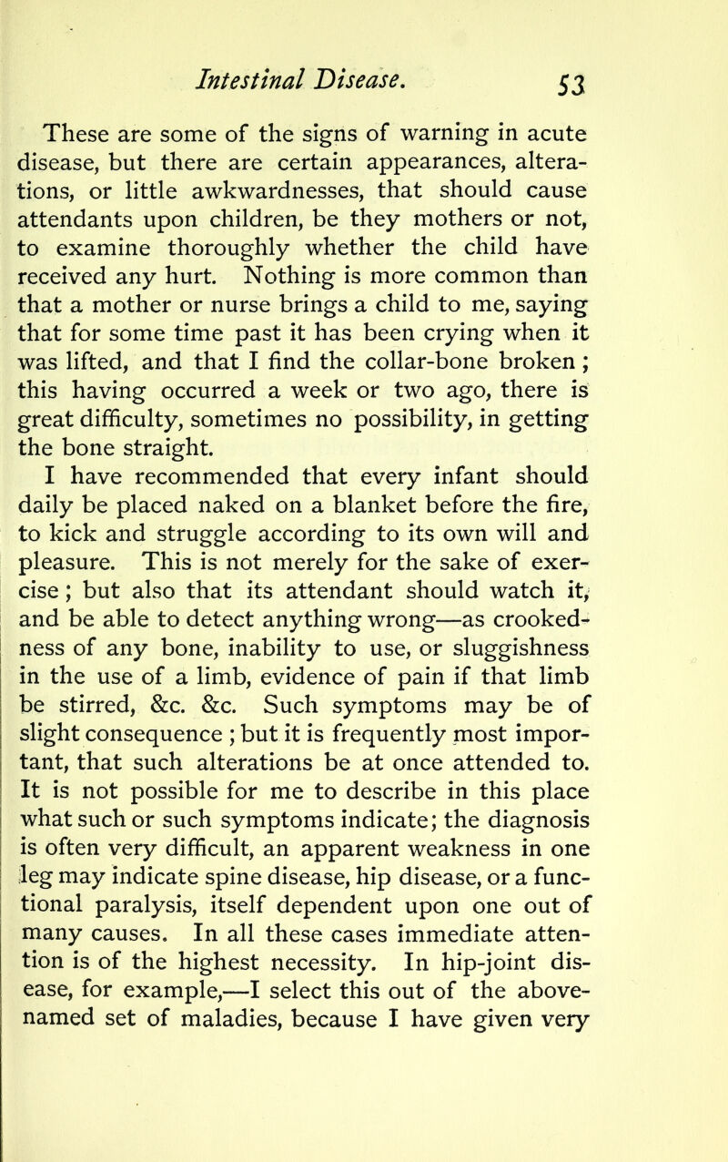 Intestinal Disease. These are some of the signs of warning in acute disease, but there are certain appearances, altera- tions, or little awkwardnesses, that should cause attendants upon children, be they mothers or not, to examine thoroughly whether the child have received any hurt. Nothing is more common than that a mother or nurse brings a child to me, saying that for some time past it has been crying when it was lifted, and that I find the collar-bone broken; this having occurred a week or two ago, there is great difficulty, sometimes no possibility, in getting the bone straight. I have recommended that every infant should daily be placed naked on a blanket before the fire, to kick and struggle according to its own will and pleasure. This is not merely for the sake of exer- cise ; but also that its attendant should watch it, and be able to detect anything wrong—as crooked- ness of any bone, inability to use, or sluggishness in the use of a limb, evidence of pain if that limb be stirred, &c. &c. Such symptoms may be of slight consequence ; but it is frequently most impor- tant, that such alterations be at once attended to. It is not possible for me to describe in this place what such or such symptoms indicate; the diagnosis is often very difficult, an apparent weakness in one leg may indicate spine disease, hip disease, or a func- tional paralysis, itself dependent upon one out of many causes. In all these cases immediate atten- tion is of the highest necessity. In hip-joint dis- ease, for example,—I select this out of the above- named set of maladies, because I have given very