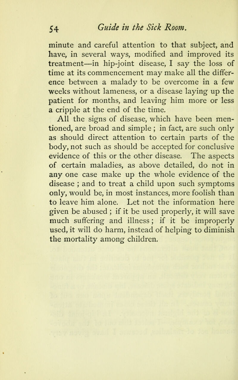 minute and careful attention to that subject, and have, in several ways, modified and improved its treatment—in hip-joint disease, I say the loss of time at its commencement may make all the differ- ence between a malady to be overcome in a few weeks without lameness, or a disease laying up the patient for months, and leaving him more or less a cripple at the end of the time. All the signs of disease, which have been men- tioned, are broad and simple ; in fact, are such only as should direct attention to certain parts of the body, not such as should be accepted for conclusive evidence of this or the other disease. The aspects of certain maladies, as above detailed, do not in any one case make up the whole evidence of the disease ; and to treat a child upon such symptoms only, would be, in most instances, more foolish than to leave him alone. Let not the information here given be abused ; if it be used properly, it will save much suffering and illness; if it be improperly used, it will do harm, instead of helping to diminish the mortality among children.