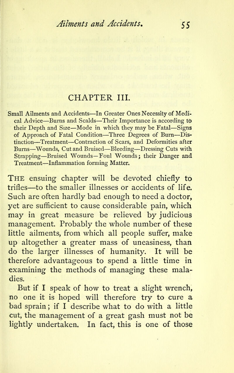 Ailments and Accidents. CHAPTER III. Small Ailments and Accidents—In Greater Ones Necessity of Medi- cal Advice—Burns and Scalds—Their Importance is according to their Depth and Size—Mode in which they may be Fatal—Signs of Approach of Fatal Condition—Three Degrees of Burn—Dis- tinction—Treatment—Contraction of Scars, and Deformities after Burns—Wounds, Cut and Bruised—Bleeding—Dressing Cuts with Strapping—Bruised Wounds—Foul Wounds; their Danger and Treatment—Inflammation forming Matter. THE ensuing chapter will be devoted chiefly to trifles—to the smaller illnesses or accidents of life. Such are often hardly bad enough to need a doctor, yet are sufficient to cause considerable pain, which may in great measure be relieved by judicious management. Probably the whole number of these little ailments, from which all people suffer, make up altogether a greater mass of uneasiness, than do the larger illnesses of humanity. It will be therefore advantageous to spend a little time in examining the methods of managing these mala- dies. But if I speak of how to treat a slight wrench, no one it is hoped will therefore try to cure a bad sprain; if I describe what to do with a little cut, the management of a great gash must not be lightly undertaken. In fact, this is one of those