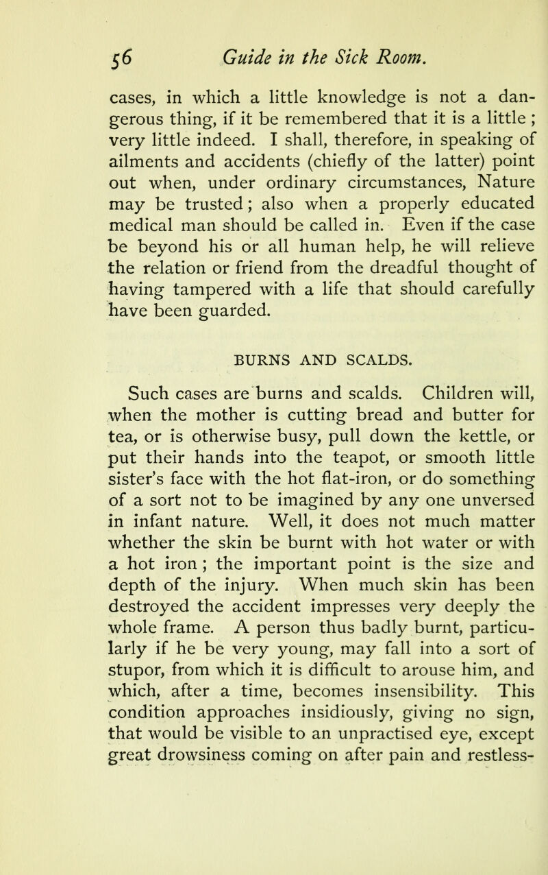 cases, in which a little knowledge is not a dan- gerous thing, if it be remembered that it is a little ; very little indeed. I shall, therefore, in speaking of ailments and accidents (chiefly of the latter) point out when, under ordinary circumstances, Nature may be trusted; also when a properly educated medical man should be called in. Even if the case be beyond his or all human help, he will relieve the relation or friend from the dreadful thought of having tampered with a life that should carefully have been guarded. BURNS AND SCALDS. Such cases are burns and scalds. Children will, when the mother is cutting bread and butter for tea, or is otherwise busy, pull down the kettle, or put their hands into the teapot, or smooth little sister's face with the hot flat-iron, or do something of a sort not to be imagined by any one unversed in infant nature. Well, it does not much matter whether the skin be burnt with hot water or with a hot iron ; the important point is the size and depth of the injury. When much skin has been destroyed the accident impresses very deeply the whole frame. A person thus badly burnt, particu- larly if he be very young, may fall into a sort of stupor, from which it is difficult to arouse him, and which, after a time, becomes insensibility. This condition approaches insidiously, giving no sign, that would be visible to an unpractised eye, except great drowsiness coming on after pain and restless-