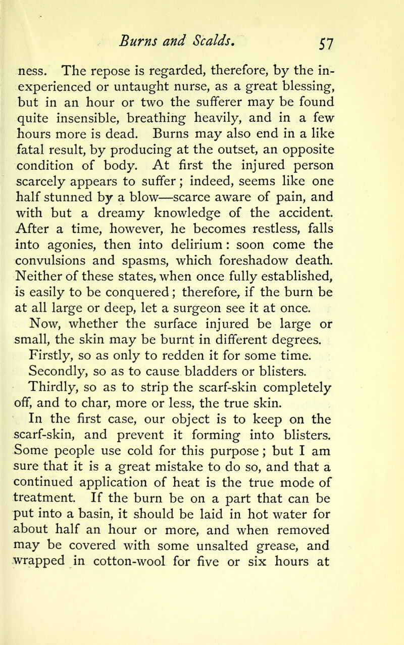 ness. The repose is regarded, therefore, by the in- experienced or untaught nurse, as a great blessing, but in an hour or two the sufferer may be found quite insensible, breathing heavily, and in a few hours more is dead. Burns may also end in a like fatal result, by producing at the outset, an opposite condition of body. At first the injured person scarcely appears to suffer; indeed, seems like one half stunned by a blow—scarce aware of pain, and with but a dreamy knowledge of the accident. After a time, however, he becomes restless, falls into agonies, then into delirium : soon come the convulsions and spasms, which foreshadow death. Neither of these states, when once fully established, is easily to be conquered; therefore, if the burn be at all large or deep, let a surgeon see it at once. Now, whether the surface injured be large or small, the skin may be burnt in different degrees. Firstly, so as only to redden it for some time. Secondly, so as to cause bladders or blisters. Thirdly, so as to strip the scarf-skin completely off, and to char, more or less, the true skin. In the first case, our object is to keep on the scarf-skin, and prevent it forming into blisters. Some people use cold for this purpose; but I am sure that it is a great mistake to do so, and that a continued application of heat is the true mode of treatment. If the burn be on a part that can be put into a basin, it should be laid in hot water for about half an hour or more, and when removed may be covered with some unsalted grease, and wrapped in cotton-wool for five or six hours at